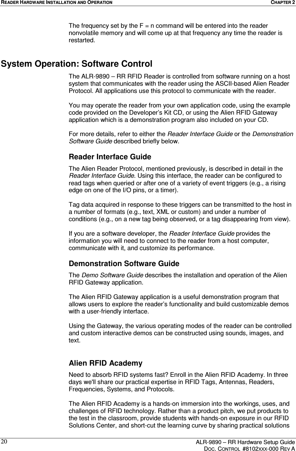 READER HARDWARE INSTALLATION AND OPERATION  CHAPTER 2      ALR-9890 – RR Hardware Setup Guide     DOC. CONTROL  #8102XXX-000 REV A 20The frequency set by the F = n command will be entered into the reader nonvolatile memory and will come up at that frequency any time the reader is restarted. System Operation: Software Control The ALR-9890 – RR RFID Reader is controlled from software running on a host system that communicates with the reader using the ASCII-based Alien Reader Protocol. All applications use this protocol to communicate with the reader.   You may operate the reader from your own application code, using the example code provided on the Developer’s Kit CD, or using the Alien RFID Gateway application which is a demonstration program also included on your CD.   For more details, refer to either the Reader Interface Guide or the Demonstration Software Guide described briefly below. Reader Interface Guide The Alien Reader Protocol, mentioned previously, is described in detail in the Reader Interface Guide. Using this interface, the reader can be configured to read tags when queried or after one of a variety of event triggers (e.g., a rising edge on one of the I/O pins, or a timer).   Tag data acquired in response to these triggers can be transmitted to the host in a number of formats (e.g., text, XML or custom) and under a number of conditions (e.g., on a new tag being observed, or a tag disappearing from view).   If you are a software developer, the Reader Interface Guide provides the information you will need to connect to the reader from a host computer, communicate with it, and customize its performance.  Demonstration Software Guide The Demo Software Guide describes the installation and operation of the Alien RFID Gateway application.   The Alien RFID Gateway application is a useful demonstration program that allows users to explore the reader’s functionality and build customizable demos with a user-friendly interface.   Using the Gateway, the various operating modes of the reader can be controlled and custom interactive demos can be constructed using sounds, images, and text.  Alien RFID Academy Need to absorb RFID systems fast? Enroll in the Alien RFID Academy. In three days we&apos;ll share our practical expertise in RFID Tags, Antennas, Readers, Frequencies, Systems, and Protocols.   The Alien RFID Academy is a hands-on immersion into the workings, uses, and challenges of RFID technology. Rather than a product pitch, we put products to the test in the classroom, provide students with hands-on exposure in our RFID Solutions Center, and short-cut the learning curve by sharing practical solutions 