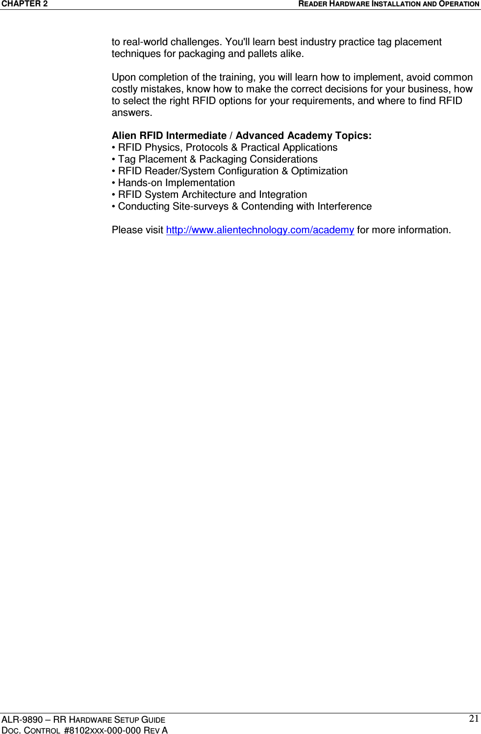 CHAPTER 2  READER HARDWARE INSTALLATION AND OPERATION ALR-9890 – RR HARDWARE SETUP GUIDE DOC. CONTROL  #8102XXX-000-000 REV A 21to real-world challenges. You&apos;ll learn best industry practice tag placement techniques for packaging and pallets alike.  Upon completion of the training, you will learn how to implement, avoid common costly mistakes, know how to make the correct decisions for your business, how to select the right RFID options for your requirements, and where to find RFID answers.  Alien RFID Intermediate / Advanced Academy Topics: • RFID Physics, Protocols &amp; Practical Applications • Tag Placement &amp; Packaging Considerations • RFID Reader/System Configuration &amp; Optimization • Hands-on Implementation • RFID System Architecture and Integration • Conducting Site-surveys &amp; Contending with Interference  Please visit http://www.alientechnology.com/academy for more information.    