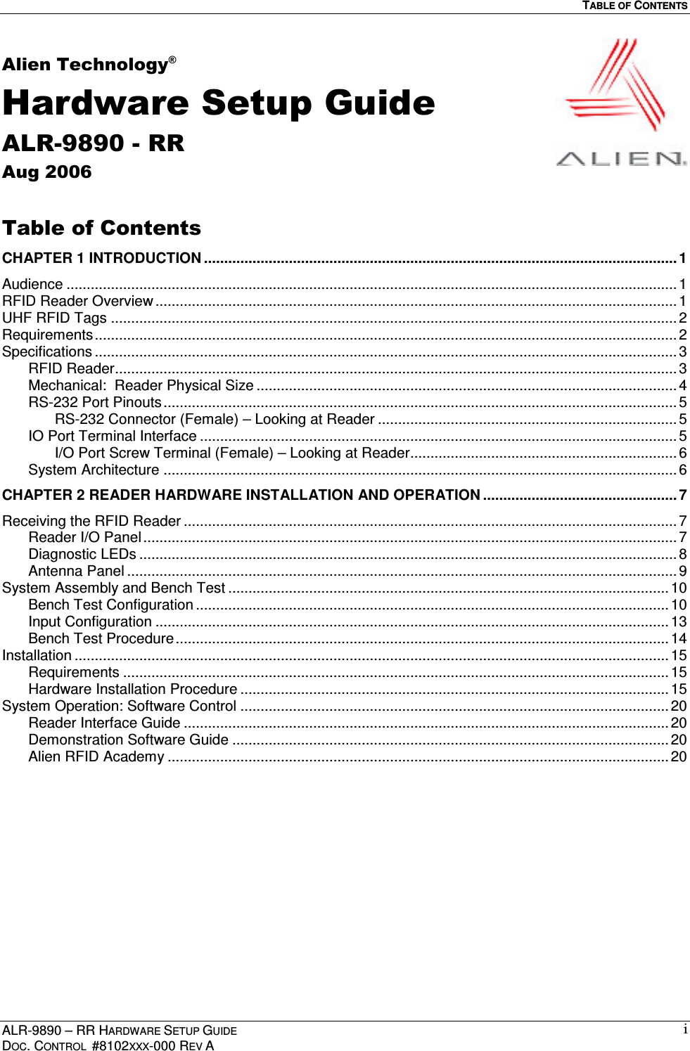   TABLE OF CONTENTS  ALR-9890 – RR HARDWARE SETUP GUIDE DOC. CONTROL  #8102XXX-000 REV A iAlien Technology® Hardware Setup Guide ALR-9890 - RR Aug 2006  Table of Contents CHAPTER 1 INTRODUCTION ..................................................................................................................... 1 Audience ....................................................................................................................................................... 1 RFID Reader Overview ................................................................................................................................. 1 UHF RFID Tags ............................................................................................................................................ 2 Requirements................................................................................................................................................ 2 Specifications ................................................................................................................................................ 3 RFID Reader...........................................................................................................................................3 Mechanical:  Reader Physical Size ........................................................................................................ 4 RS-232 Port Pinouts...............................................................................................................................5 RS-232 Connector (Female) – Looking at Reader .......................................................................... 5 IO Port Terminal Interface ...................................................................................................................... 5 I/O Port Screw Terminal (Female) – Looking at Reader.................................................................. 6 System Architecture ...............................................................................................................................6 CHAPTER 2 READER HARDWARE INSTALLATION AND OPERATION ................................................ 7 Receiving the RFID Reader .......................................................................................................................... 7 Reader I/O Panel....................................................................................................................................7 Diagnostic LEDs ..................................................................................................................................... 8 Antenna Panel ........................................................................................................................................ 9 System Assembly and Bench Test ............................................................................................................. 10 Bench Test Configuration ..................................................................................................................... 10 Input Configuration ............................................................................................................................... 13 Bench Test Procedure..........................................................................................................................14 Installation ................................................................................................................................................... 15 Requirements ....................................................................................................................................... 15 Hardware Installation Procedure ..........................................................................................................15 System Operation: Software Control .......................................................................................................... 20 Reader Interface Guide ........................................................................................................................ 20 Demonstration Software Guide ............................................................................................................ 20 Alien RFID Academy ............................................................................................................................ 20  