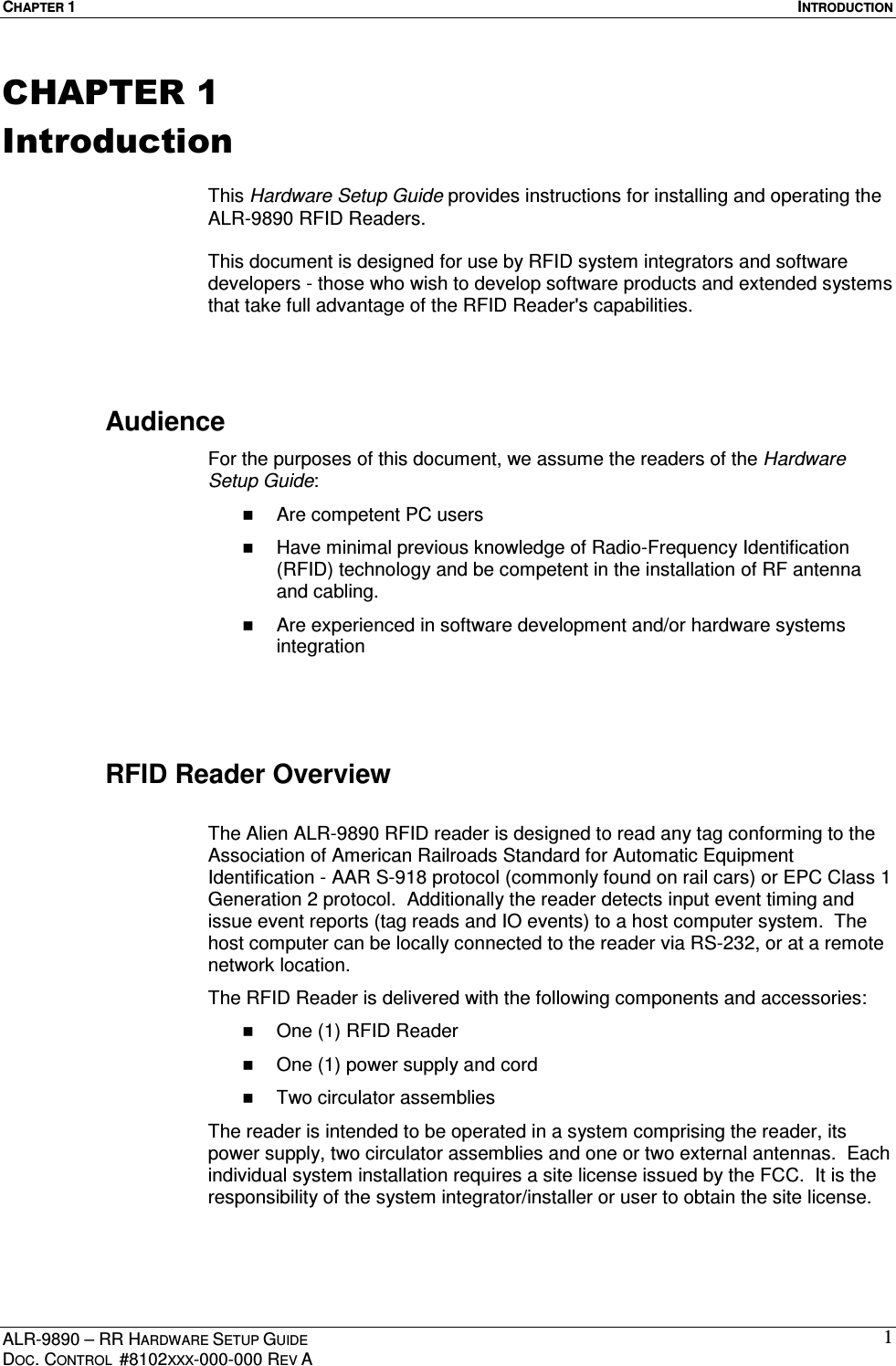 CHAPTER 1  INTRODUCTION ALR-9890 – RR HARDWARE SETUP GUIDE DOC. CONTROL  #8102XXX-000-000 REV A 1CHAPTER 1 Introduction  This Hardware Setup Guide provides instructions for installing and operating the ALR-9890 RFID Readers.   This document is designed for use by RFID system integrators and software developers - those who wish to develop software products and extended systems that take full advantage of the RFID Reader&apos;s capabilities.   Audience For the purposes of this document, we assume the readers of the Hardware Setup Guide:   Are competent PC users   Have minimal previous knowledge of Radio-Frequency Identification (RFID) technology and be competent in the installation of RF antenna and cabling.   Are experienced in software development and/or hardware systems integration   RFID Reader Overview  The Alien ALR-9890 RFID reader is designed to read any tag conforming to the Association of American Railroads Standard for Automatic Equipment Identification - AAR S-918 protocol (commonly found on rail cars) or EPC Class 1 Generation 2 protocol.  Additionally the reader detects input event timing and issue event reports (tag reads and IO events) to a host computer system.  The host computer can be locally connected to the reader via RS-232, or at a remote network location.  The RFID Reader is delivered with the following components and accessories:   One (1) RFID Reader   One (1) power supply and cord   Two circulator assemblies The reader is intended to be operated in a system comprising the reader, its power supply, two circulator assemblies and one or two external antennas.  Each individual system installation requires a site license issued by the FCC.  It is the responsibility of the system integrator/installer or user to obtain the site license. 