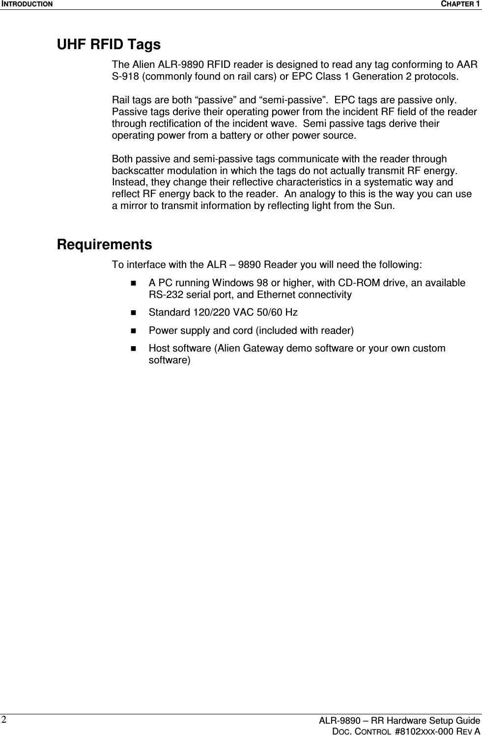 INTRODUCTION  CHAPTER 1      ALR-9890 – RR Hardware Setup Guide     DOC. CONTROL  #8102XXX-000 REV A 2UHF RFID Tags The Alien ALR-9890 RFID reader is designed to read any tag conforming to AAR S-918 (commonly found on rail cars) or EPC Class 1 Generation 2 protocols.    Rail tags are both “passive” and “semi-passive”.  EPC tags are passive only.  Passive tags derive their operating power from the incident RF field of the reader through rectification of the incident wave.  Semi passive tags derive their operating power from a battery or other power source.    Both passive and semi-passive tags communicate with the reader through backscatter modulation in which the tags do not actually transmit RF energy.  Instead, they change their reflective characteristics in a systematic way and reflect RF energy back to the reader.  An analogy to this is the way you can use a mirror to transmit information by reflecting light from the Sun.   Requirements To interface with the ALR – 9890 Reader you will need the following:   A PC running Windows 98 or higher, with CD-ROM drive, an available RS-232 serial port, and Ethernet connectivity   Standard 120/220 VAC 50/60 Hz   Power supply and cord (included with reader)   Host software (Alien Gateway demo software or your own custom software)  