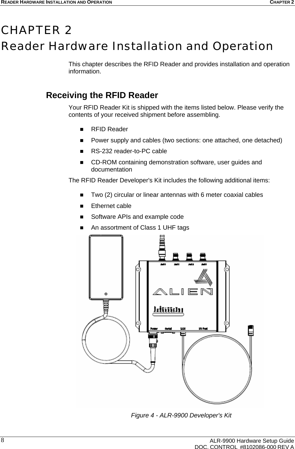 READER HARDWARE INSTALLATION AND OPERATION CHAPTER 2      ALR-9900 Hardware Setup Guide   DOC. CONTROL  #8102086-000 REV A 8 CHAPTER 2 Reader Hardware Installation and Operation  This chapter describes the RFID Reader and provides installation and operation information. Receiving the RFID Reader Your RFID Reader Kit is shipped with the items listed below. Please verify the contents of your received shipment before assembling.   RFID Reader  Power supply and cables (two sections: one attached, one detached)  RS-232 reader-to-PC cable   CD-ROM containing demonstration software, user guides and documentation The RFID Reader Developer&apos;s Kit includes the following additional items:   Two (2) circular or linear antennas with 6 meter coaxial cables  Ethernet cable  Software APIs and example code  An assortment of Class 1 UHF tags  Figure 4 - ALR-9900 Developer&apos;s Kit 