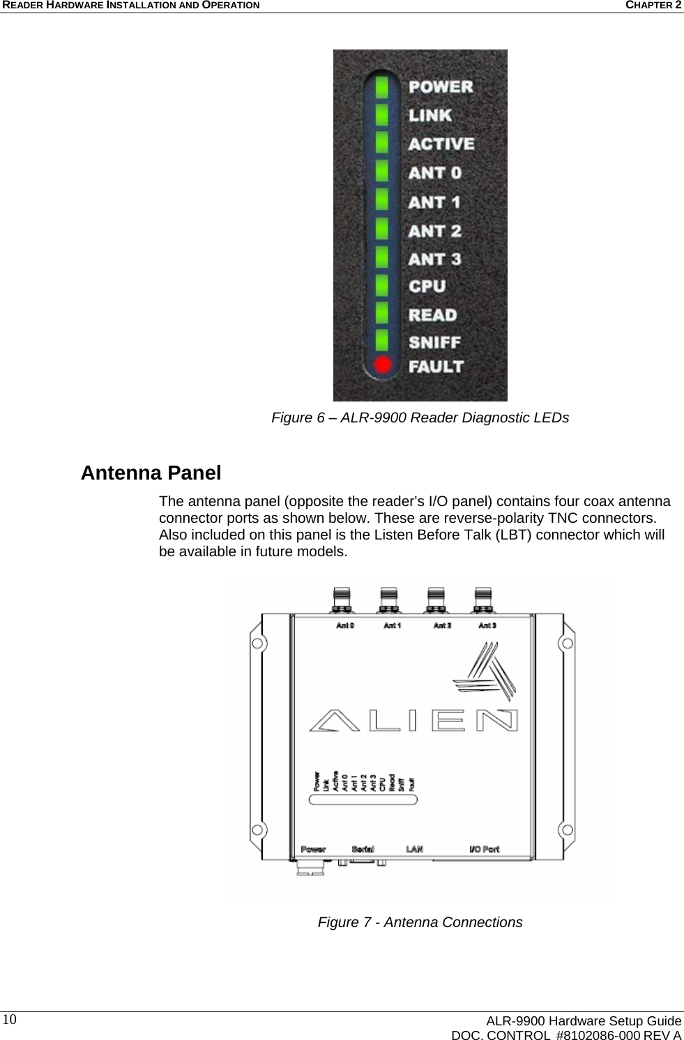 READER HARDWARE INSTALLATION AND OPERATION CHAPTER 2      ALR-9900 Hardware Setup Guide   DOC. CONTROL  #8102086-000 REV A 10 Figure 6 – ALR-9900 Reader Diagnostic LEDs Antenna Panel The antenna panel (opposite the reader’s I/O panel) contains four coax antenna connector ports as shown below. These are reverse-polarity TNC connectors.  Also included on this panel is the Listen Before Talk (LBT) connector which will be available in future models.   Figure 7 - Antenna Connections  