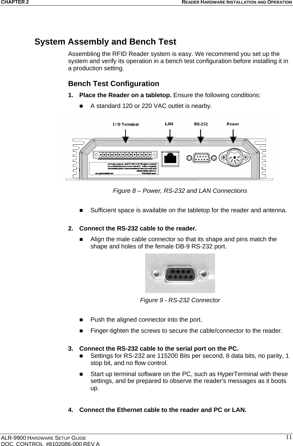 CHAPTER 2 READER HARDWARE INSTALLATION AND OPERATION ALR-9900 HARDWARE SETUP GUIDE DOC. CONTROL  #8102086-000 REV A  11System Assembly and Bench Test Assembling the RFID Reader system is easy. We recommend you set up the system and verify its operation in a bench test configuration before installing it in a production setting. Bench Test Configuration 1.  Place the Reader on a tabletop. Ensure the following conditions:  A standard 120 or 220 VAC outlet is nearby.  Figure 8 – Power, RS-232 and LAN Connections   Sufficient space is available on the tabletop for the reader and antenna.  2.  Connect the RS-232 cable to the reader.   Align the male cable connector so that its shape and pins match the shape and holes of the female DB-9 RS-232 port.  Figure 9 - RS-232 Connector   Push the aligned connector into the port.  Finger-tighten the screws to secure the cable/connector to the reader.  3.  Connect the RS-232 cable to the serial port on the PC.  Settings for RS-232 are 115200 Bits per second, 8 data bits, no parity, 1 stop bit, and no flow control.  Start up terminal software on the PC, such as HyperTerminal with these settings, and be prepared to observe the reader&apos;s messages as it boots up.  4.  Connect the Ethernet cable to the reader and PC or LAN. 