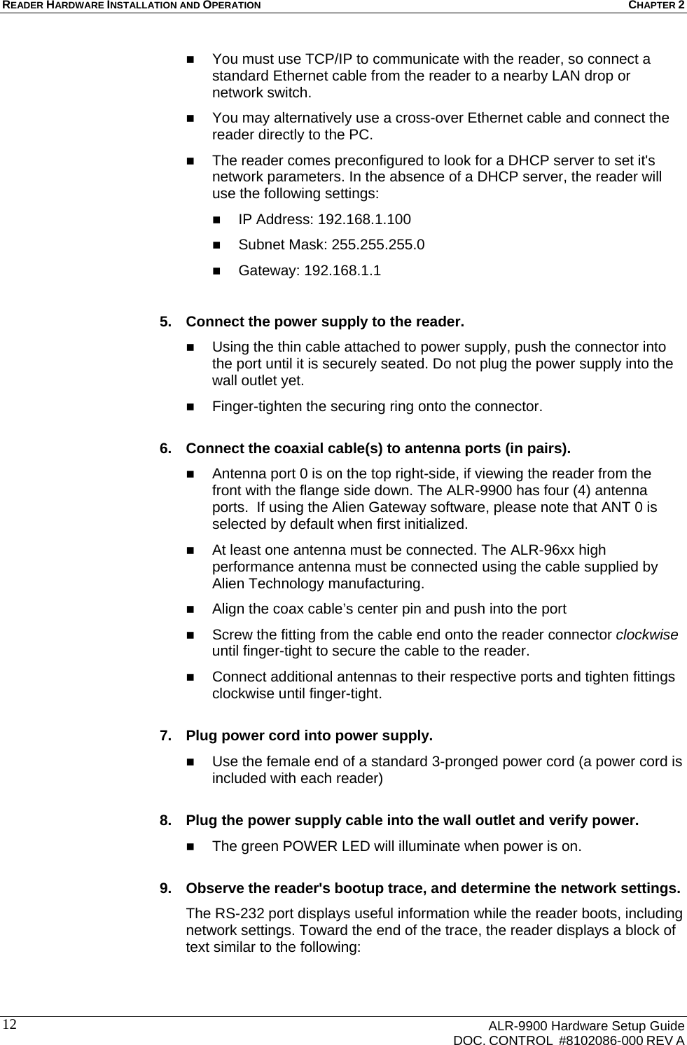 READER HARDWARE INSTALLATION AND OPERATION CHAPTER 2      ALR-9900 Hardware Setup Guide   DOC. CONTROL  #8102086-000 REV A 12 You must use TCP/IP to communicate with the reader, so connect a standard Ethernet cable from the reader to a nearby LAN drop or network switch.  You may alternatively use a cross-over Ethernet cable and connect the reader directly to the PC.  The reader comes preconfigured to look for a DHCP server to set it&apos;s network parameters. In the absence of a DHCP server, the reader will use the following settings:  IP Address: 192.168.1.100  Subnet Mask: 255.255.255.0  Gateway: 192.168.1.1  5.  Connect the power supply to the reader.  Using the thin cable attached to power supply, push the connector into the port until it is securely seated. Do not plug the power supply into the wall outlet yet.  Finger-tighten the securing ring onto the connector.  6.  Connect the coaxial cable(s) to antenna ports (in pairs).  Antenna port 0 is on the top right-side, if viewing the reader from the front with the flange side down. The ALR-9900 has four (4) antenna ports.  If using the Alien Gateway software, please note that ANT 0 is selected by default when first initialized.  At least one antenna must be connected. The ALR-96xx high performance antenna must be connected using the cable supplied by Alien Technology manufacturing.  Align the coax cable’s center pin and push into the port  Screw the fitting from the cable end onto the reader connector clockwise until finger-tight to secure the cable to the reader.  Connect additional antennas to their respective ports and tighten fittings clockwise until finger-tight.   7.  Plug power cord into power supply.  Use the female end of a standard 3-pronged power cord (a power cord is included with each reader)  8.  Plug the power supply cable into the wall outlet and verify power.  The green POWER LED will illuminate when power is on.  9.  Observe the reader&apos;s bootup trace, and determine the network settings. The RS-232 port displays useful information while the reader boots, including network settings. Toward the end of the trace, the reader displays a block of text similar to the following:  