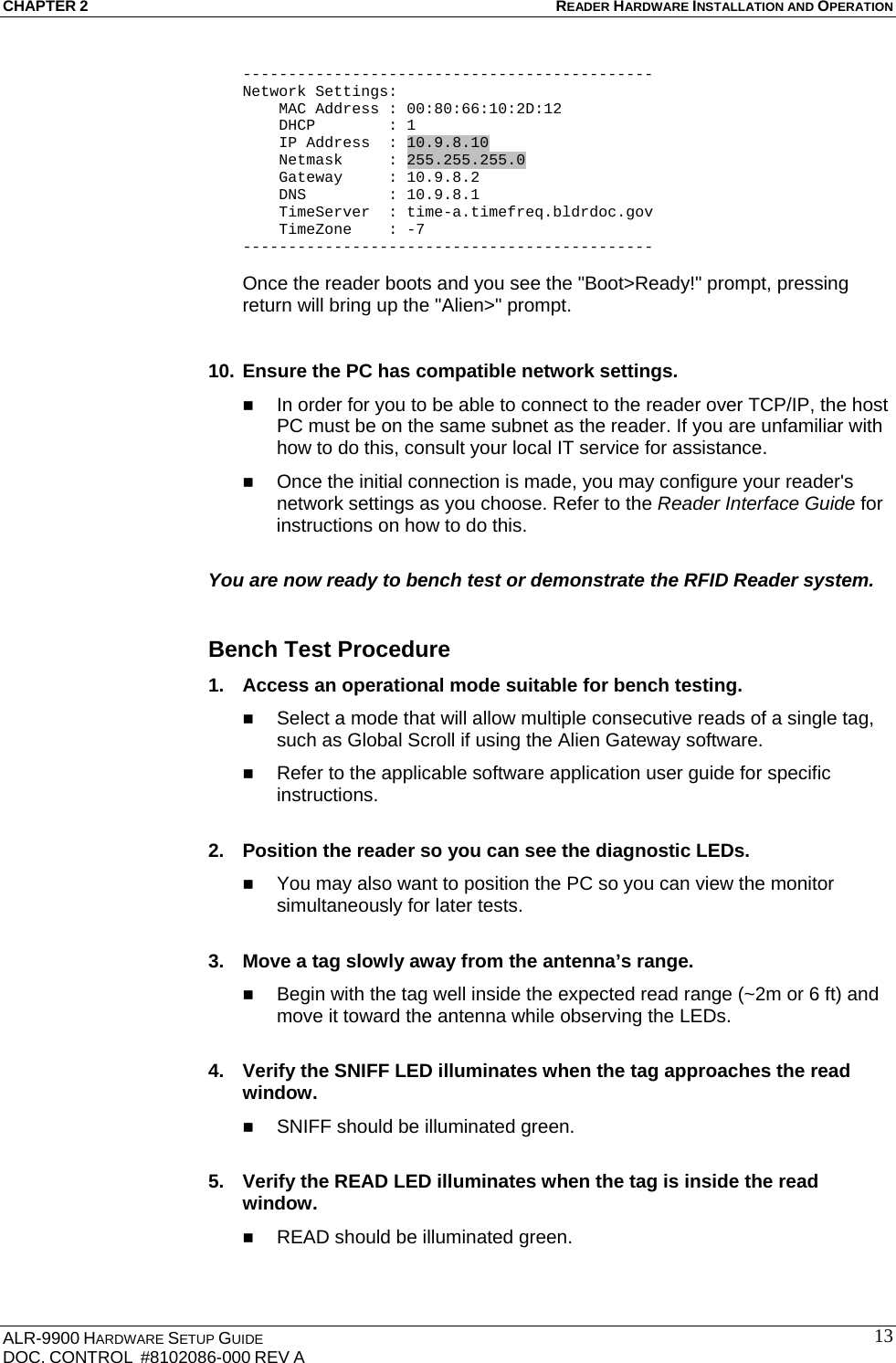 CHAPTER 2 READER HARDWARE INSTALLATION AND OPERATION ALR-9900 HARDWARE SETUP GUIDE DOC. CONTROL  #8102086-000 REV A  13--------------------------------------------- Network Settings:     MAC Address : 00:80:66:10:2D:12     DHCP        : 1     IP Address  : 10.9.8.10     Netmask     : 255.255.255.0     Gateway     : 10.9.8.2     DNS         : 10.9.8.1     TimeServer  : time-a.timefreq.bldrdoc.gov     TimeZone    : -7 ---------------------------------------------  Once the reader boots and you see the &quot;Boot&gt;Ready!&quot; prompt, pressing return will bring up the &quot;Alien&gt;&quot; prompt.   10. Ensure the PC has compatible network settings.  In order for you to be able to connect to the reader over TCP/IP, the host PC must be on the same subnet as the reader. If you are unfamiliar with how to do this, consult your local IT service for assistance.  Once the initial connection is made, you may configure your reader&apos;s network settings as you choose. Refer to the Reader Interface Guide for instructions on how to do this.  You are now ready to bench test or demonstrate the RFID Reader system.  Bench Test Procedure 1.  Access an operational mode suitable for bench testing.  Select a mode that will allow multiple consecutive reads of a single tag, such as Global Scroll if using the Alien Gateway software.  Refer to the applicable software application user guide for specific instructions.  2.  Position the reader so you can see the diagnostic LEDs.  You may also want to position the PC so you can view the monitor simultaneously for later tests.  3.  Move a tag slowly away from the antenna’s range.  Begin with the tag well inside the expected read range (~2m or 6 ft) and move it toward the antenna while observing the LEDs.  4.  Verify the SNIFF LED illuminates when the tag approaches the read window.  SNIFF should be illuminated green.  5.  Verify the READ LED illuminates when the tag is inside the read window.  READ should be illuminated green.  