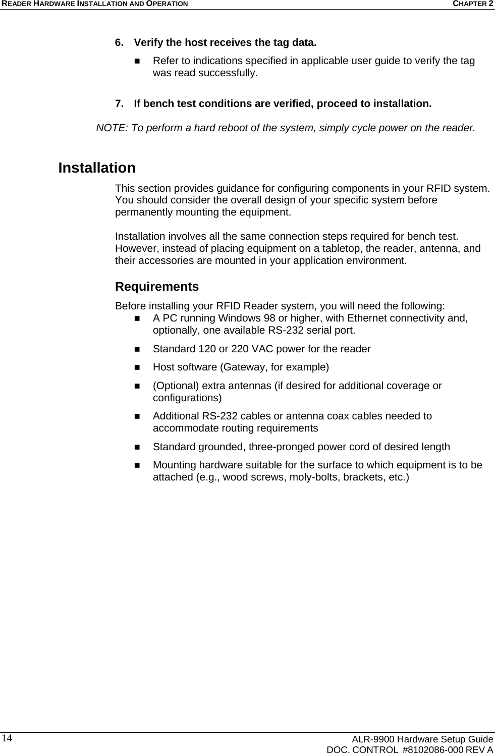 READER HARDWARE INSTALLATION AND OPERATION CHAPTER 2      ALR-9900 Hardware Setup Guide   DOC. CONTROL  #8102086-000 REV A 146.  Verify the host receives the tag data.  Refer to indications specified in applicable user guide to verify the tag was read successfully.  7.  If bench test conditions are verified, proceed to installation.     NOTE: To perform a hard reboot of the system, simply cycle power on the reader. Installation This section provides guidance for configuring components in your RFID system. You should consider the overall design of your specific system before permanently mounting the equipment.   Installation involves all the same connection steps required for bench test. However, instead of placing equipment on a tabletop, the reader, antenna, and their accessories are mounted in your application environment.  Requirements Before installing your RFID Reader system, you will need the following:  A PC running Windows 98 or higher, with Ethernet connectivity and, optionally, one available RS-232 serial port.  Standard 120 or 220 VAC power for the reader   Host software (Gateway, for example)   (Optional) extra antennas (if desired for additional coverage or configurations)  Additional RS-232 cables or antenna coax cables needed to accommodate routing requirements   Standard grounded, three-pronged power cord of desired length  Mounting hardware suitable for the surface to which equipment is to be attached (e.g., wood screws, moly-bolts, brackets, etc.) 