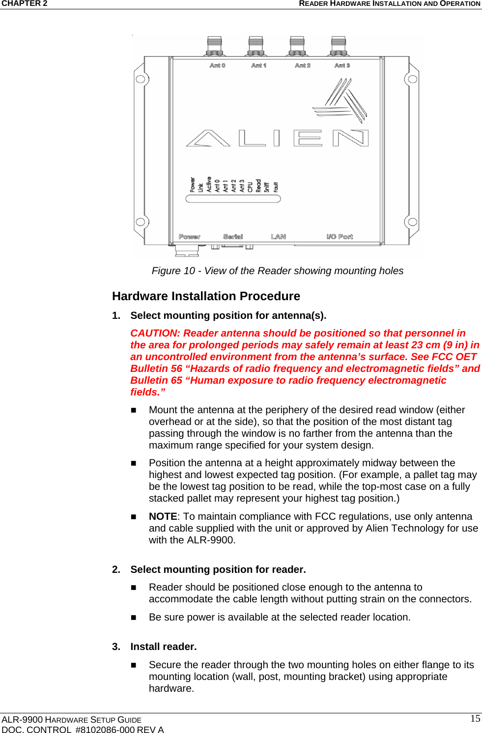 CHAPTER 2 READER HARDWARE INSTALLATION AND OPERATION ALR-9900 HARDWARE SETUP GUIDE DOC. CONTROL  #8102086-000 REV A  15 Figure 10 - View of the Reader showing mounting holes Hardware Installation Procedure 1.  Select mounting position for antenna(s). CAUTION: Reader antenna should be positioned so that personnel in the area for prolonged periods may safely remain at least 23 cm (9 in) in an uncontrolled environment from the antenna’s surface. See FCC OET Bulletin 56 “Hazards of radio frequency and electromagnetic fields” and Bulletin 65 “Human exposure to radio frequency electromagnetic fields.”  Mount the antenna at the periphery of the desired read window (either overhead or at the side), so that the position of the most distant tag passing through the window is no farther from the antenna than the maximum range specified for your system design.   Position the antenna at a height approximately midway between the highest and lowest expected tag position. (For example, a pallet tag may be the lowest tag position to be read, while the top-most case on a fully stacked pallet may represent your highest tag position.)  NOTE: To maintain compliance with FCC regulations, use only antenna and cable supplied with the unit or approved by Alien Technology for use with the ALR-9900.  2.  Select mounting position for reader.  Reader should be positioned close enough to the antenna to accommodate the cable length without putting strain on the connectors.  Be sure power is available at the selected reader location.   3. Install reader.  Secure the reader through the two mounting holes on either flange to its mounting location (wall, post, mounting bracket) using appropriate hardware. 