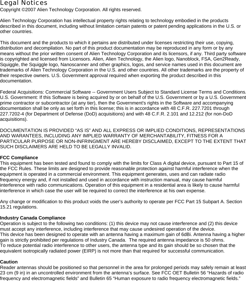 Legal Notices Copyright ©2007 Alien Technology Corporation. All rights reserved.  Alien Technology Corporation has intellectual property rights relating to technology embodied in the products described in this document, including without limitation certain patents or patent pending applications in the U.S. or other countries.  This document and the products to which it pertains are distributed under licenses restricting their use, copying, distribution and decompilation. No part of this product documentation may be reproduced in any form or by any means without the prior written consent of Alien Technology Corporation and its licensors, if any. Third party software is copyrighted and licensed from Licensors. Alien, Alien Technology, the Alien logo, Nanoblock, FSA, Gen2Ready, Squiggle, the Squiggle logo, Nanoscanner and other graphics, logos, and service names used in this document are trademarks of Alien Technology Corporation in the U.S. and other countries. All other trademarks are the property of their respective owners. U.S. Government approval required when exporting the product described in this documentation.  Federal Acquisitions: Commercial Software -- Government Users Subject to Standard License Terms and Conditions. U.S. Government: If this Software is being acquired by or on behalf of the U.S. Government or by a U.S. Government prime contractor or subcontractor (at any tier), then the Government&apos;s rights in the Software and accompanying documentation shall be only as set forth in this license; this is in accordance with 48 C.F.R. 227.7201 through 227.7202-4 (for Department of Defense (DoD) acquisitions) and with 48 C.F.R. 2.101 and 12.212 (for non-DoD acquisitions).  DOCUMENTATION IS PROVIDED “AS IS” AND ALL EXPRESS OR IMPLIED CONDITIONS, REPRESENTATIONS AND WARANTEES, INCLUDING ANY IMPLIED WARRANTY OF MERCHANTABILITY, FITNESS FOR A PARTICULAR PURPOSE OR NON-INFRINGMENT ARE HEREBY DISCLAIMED, EXCEPT TO THE EXTENT THAT SUCH DISCLAIMERS ARE HELD TO BE LEGALLY INVALID.  FCC Compliance This equipment has been tested and found to comply with the limits for Class A digital device, pursuant to Part 15 of the FCC Rules. These limits are designed to provide reasonable protection against harmful interference when the equipment is operated in a commercial environment. This equipment generates, uses and can radiate radio frequency energy and, if not installed and used in accordance with instruction manual, may cause harmful interference with radio communications. Operation of this equipment in a residential area is likely to cause harmful interference in which case the user will be required to correct the interference at his own expense.  Any change or modification to this product voids the user’s authority to operate per FCC Part 15 Subpart A. Section 15.21 regulations.  Industry Canada Compliance Operation is subject to the following two conditions: (1) this device may not cause interference and (2) this device must accept any interference, including interference that may cause undesired operation of the device. This device has been designed to operate with an antenna having a maximum gain of 6dBi. Antenna having a higher gain is strictly prohibited per regulations of Industry Canada.  The required antenna impedance is 50 ohms. To reduce potential radio interference to other users, the antenna type and its gain should be so chosen that the equivalent isotropically radiated power (EIRP) is not more than that required for successful communication.  Caution Reader antennas should be positioned so that personnel in the area for prolonged periods may safely remain at least 23 cm (9 in) in an uncontrolled environment from the antenna’s surface. See FCC OET Bulletin 56 “Hazards of radio frequency and electromagnetic fields” and Bulletin 65 “Human exposure to radio frequency electromagnetic fields.”  