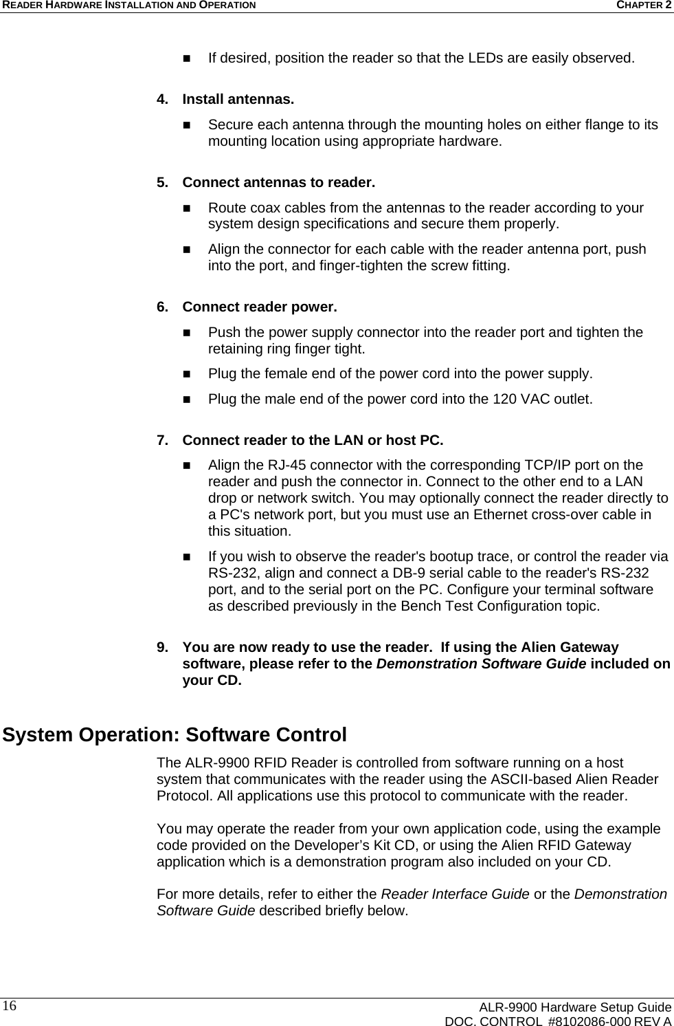 READER HARDWARE INSTALLATION AND OPERATION CHAPTER 2      ALR-9900 Hardware Setup Guide   DOC. CONTROL  #8102086-000 REV A 16 If desired, position the reader so that the LEDs are easily observed.  4. Install antennas.  Secure each antenna through the mounting holes on either flange to its mounting location using appropriate hardware.  5.  Connect antennas to reader.  Route coax cables from the antennas to the reader according to your system design specifications and secure them properly.  Align the connector for each cable with the reader antenna port, push into the port, and finger-tighten the screw fitting.  6.  Connect reader power.  Push the power supply connector into the reader port and tighten the retaining ring finger tight.  Plug the female end of the power cord into the power supply.  Plug the male end of the power cord into the 120 VAC outlet.  7.  Connect reader to the LAN or host PC.  Align the RJ-45 connector with the corresponding TCP/IP port on the reader and push the connector in. Connect to the other end to a LAN drop or network switch. You may optionally connect the reader directly to a PC&apos;s network port, but you must use an Ethernet cross-over cable in this situation.  If you wish to observe the reader&apos;s bootup trace, or control the reader via RS-232, align and connect a DB-9 serial cable to the reader&apos;s RS-232 port, and to the serial port on the PC. Configure your terminal software as described previously in the Bench Test Configuration topic.  9.  You are now ready to use the reader.  If using the Alien Gateway software, please refer to the Demonstration Software Guide included on your CD. System Operation: Software Control The ALR-9900 RFID Reader is controlled from software running on a host system that communicates with the reader using the ASCII-based Alien Reader Protocol. All applications use this protocol to communicate with the reader.   You may operate the reader from your own application code, using the example code provided on the Developer’s Kit CD, or using the Alien RFID Gateway application which is a demonstration program also included on your CD.   For more details, refer to either the Reader Interface Guide or the Demonstration Software Guide described briefly below. 