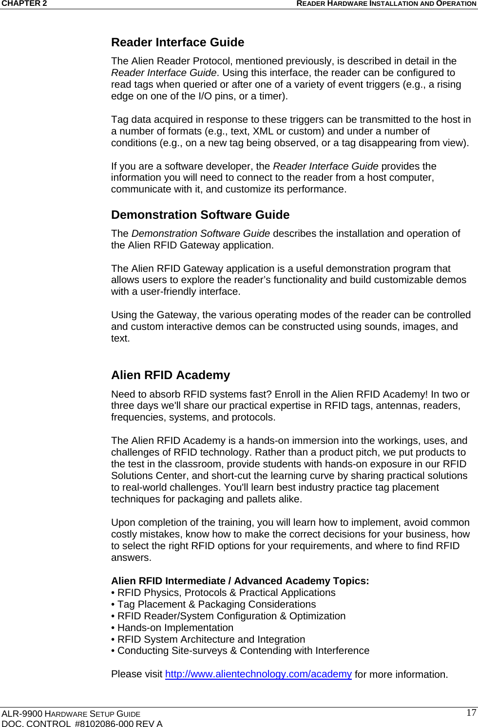 CHAPTER 2 READER HARDWARE INSTALLATION AND OPERATION ALR-9900 HARDWARE SETUP GUIDE DOC. CONTROL  #8102086-000 REV A  17Reader Interface Guide The Alien Reader Protocol, mentioned previously, is described in detail in the Reader Interface Guide. Using this interface, the reader can be configured to read tags when queried or after one of a variety of event triggers (e.g., a rising edge on one of the I/O pins, or a timer).   Tag data acquired in response to these triggers can be transmitted to the host in a number of formats (e.g., text, XML or custom) and under a number of conditions (e.g., on a new tag being observed, or a tag disappearing from view).   If you are a software developer, the Reader Interface Guide provides the information you will need to connect to the reader from a host computer, communicate with it, and customize its performance.  Demonstration Software Guide The Demonstration Software Guide describes the installation and operation of the Alien RFID Gateway application.   The Alien RFID Gateway application is a useful demonstration program that allows users to explore the reader’s functionality and build customizable demos with a user-friendly interface.   Using the Gateway, the various operating modes of the reader can be controlled and custom interactive demos can be constructed using sounds, images, and text.  Alien RFID Academy Need to absorb RFID systems fast? Enroll in the Alien RFID Academy! In two or three days we&apos;ll share our practical expertise in RFID tags, antennas, readers, frequencies, systems, and protocols.   The Alien RFID Academy is a hands-on immersion into the workings, uses, and challenges of RFID technology. Rather than a product pitch, we put products to the test in the classroom, provide students with hands-on exposure in our RFID Solutions Center, and short-cut the learning curve by sharing practical solutions to real-world challenges. You&apos;ll learn best industry practice tag placement techniques for packaging and pallets alike.  Upon completion of the training, you will learn how to implement, avoid common costly mistakes, know how to make the correct decisions for your business, how to select the right RFID options for your requirements, and where to find RFID answers.  Alien RFID Intermediate / Advanced Academy Topics: • RFID Physics, Protocols &amp; Practical Applications • Tag Placement &amp; Packaging Considerations • RFID Reader/System Configuration &amp; Optimization • Hands-on Implementation • RFID System Architecture and Integration • Conducting Site-surveys &amp; Contending with Interference  Please visit http://www.alientechnology.com/academy for more information.  