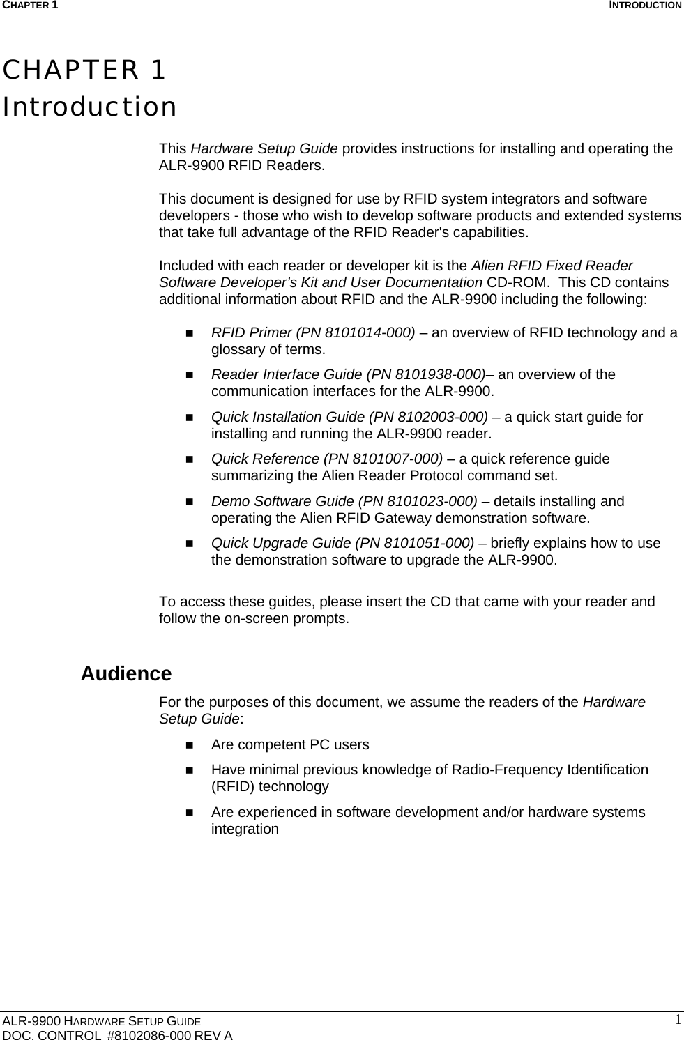 CHAPTER 1  INTRODUCTION ALR-9900 HARDWARE SETUP GUIDE DOC. CONTROL  #8102086-000 REV A  1CHAPTER 1 Introduction  This Hardware Setup Guide provides instructions for installing and operating the ALR-9900 RFID Readers.   This document is designed for use by RFID system integrators and software developers - those who wish to develop software products and extended systems that take full advantage of the RFID Reader&apos;s capabilities.  Included with each reader or developer kit is the Alien RFID Fixed Reader Software Developer’s Kit and User Documentation CD-ROM.  This CD contains additional information about RFID and the ALR-9900 including the following:   RFID Primer (PN 8101014-000) – an overview of RFID technology and a glossary of terms.  Reader Interface Guide (PN 8101938-000)– an overview of the communication interfaces for the ALR-9900.  Quick Installation Guide (PN 8102003-000) – a quick start guide for installing and running the ALR-9900 reader.  Quick Reference (PN 8101007-000) – a quick reference guide summarizing the Alien Reader Protocol command set.   Demo Software Guide (PN 8101023-000) – details installing and operating the Alien RFID Gateway demonstration software.  Quick Upgrade Guide (PN 8101051-000) – briefly explains how to use the demonstration software to upgrade the ALR-9900.  To access these guides, please insert the CD that came with your reader and follow the on-screen prompts. Audience For the purposes of this document, we assume the readers of the Hardware Setup Guide:  Are competent PC users  Have minimal previous knowledge of Radio-Frequency Identification (RFID) technology  Are experienced in software development and/or hardware systems integration      