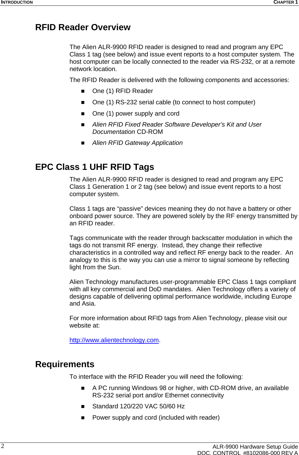 INTRODUCTION  CHAPTER 1      ALR-9900 Hardware Setup Guide   DOC. CONTROL  #8102086-000 REV A 2 RFID Reader Overview  The Alien ALR-9900 RFID reader is designed to read and program any EPC Class 1 tag (see below) and issue event reports to a host computer system. The host computer can be locally connected to the reader via RS-232, or at a remote network location.  The RFID Reader is delivered with the following components and accessories:  One (1) RFID Reader  One (1) RS-232 serial cable (to connect to host computer)  One (1) power supply and cord  Alien RFID Fixed Reader Software Developer’s Kit and User Documentation CD-ROM  Alien RFID Gateway Application EPC Class 1 UHF RFID Tags The Alien ALR-9900 RFID reader is designed to read and program any EPC Class 1 Generation 1 or 2 tag (see below) and issue event reports to a host computer system.    Class 1 tags are “passive” devices meaning they do not have a battery or other onboard power source. They are powered solely by the RF energy transmitted by an RFID reader.   Tags communicate with the reader through backscatter modulation in which the tags do not transmit RF energy.  Instead, they change their reflective characteristics in a controlled way and reflect RF energy back to the reader.  An analogy to this is the way you can use a mirror to signal someone by reflecting light from the Sun.    Alien Technology manufactures user-programmable EPC Class 1 tags compliant with all key commercial and DoD mandates.  Alien Technology offers a variety of designs capable of delivering optimal performance worldwide, including Europe and Asia.  For more information about RFID tags from Alien Technology, please visit our website at:  http://www.alientechnology.com. Requirements To interface with the RFID Reader you will need the following:  A PC running Windows 98 or higher, with CD-ROM drive, an available RS-232 serial port and/or Ethernet connectivity  Standard 120/220 VAC 50/60 Hz  Power supply and cord (included with reader) 