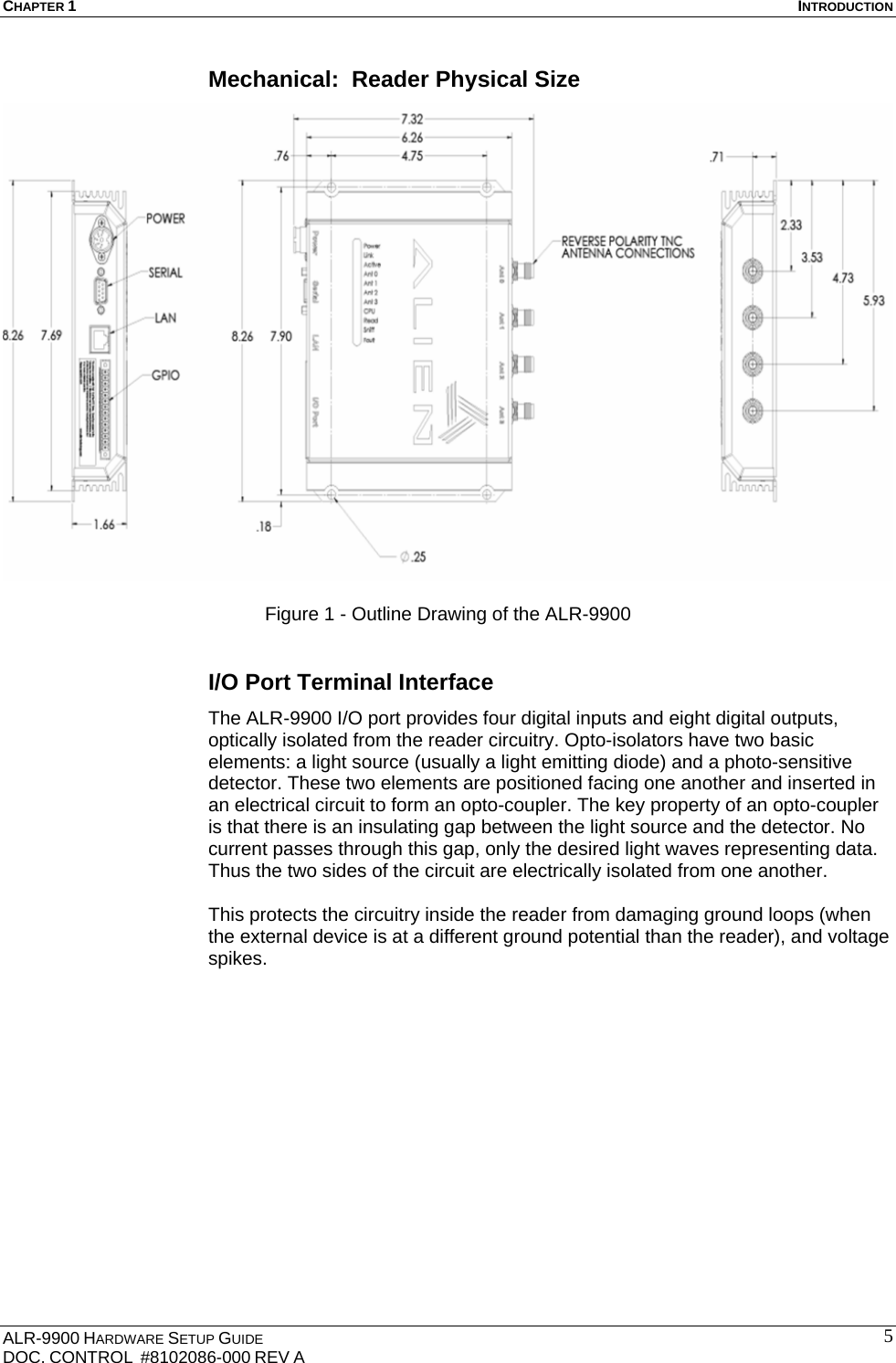 CHAPTER 1  INTRODUCTION ALR-9900 HARDWARE SETUP GUIDE DOC. CONTROL  #8102086-000 REV A  5Mechanical:  Reader Physical Size   Figure 1 - Outline Drawing of the ALR-9900  I/O Port Terminal Interface The ALR-9900 I/O port provides four digital inputs and eight digital outputs, optically isolated from the reader circuitry. Opto-isolators have two basic elements: a light source (usually a light emitting diode) and a photo-sensitive detector. These two elements are positioned facing one another and inserted in an electrical circuit to form an opto-coupler. The key property of an opto-coupler is that there is an insulating gap between the light source and the detector. No current passes through this gap, only the desired light waves representing data. Thus the two sides of the circuit are electrically isolated from one another.  This protects the circuitry inside the reader from damaging ground loops (when the external device is at a different ground potential than the reader), and voltage spikes.  