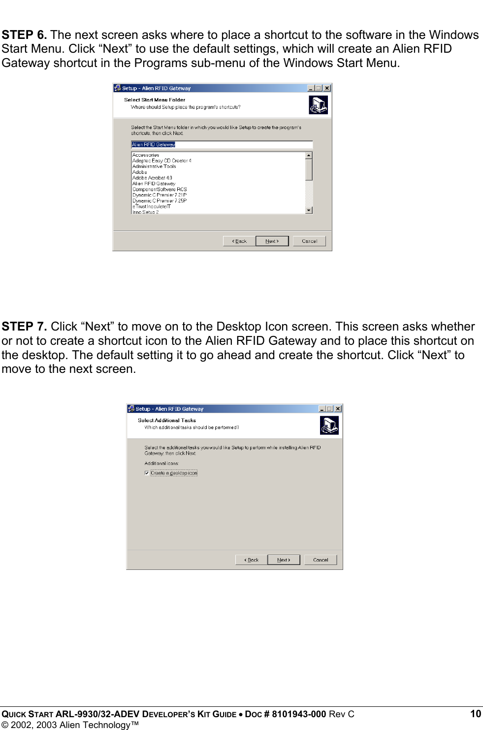  QUICK START ARL-9930/32-ADEV DEVELOPER’S KIT GUIDE • DOC # 8101943-000 Rev C 10 © 2002, 2003 Alien Technology™ STEP 6. The next screen asks where to place a shortcut to the software in the Windows Start Menu. Click “Next” to use the default settings, which will create an Alien RFID Gateway shortcut in the Programs sub-menu of the Windows Start Menu.                   STEP 7. Click “Next” to move on to the Desktop Icon screen. This screen asks whether or not to create a shortcut icon to the Alien RFID Gateway and to place this shortcut on the desktop. The default setting it to go ahead and create the shortcut. Click “Next” to move to the next screen.    