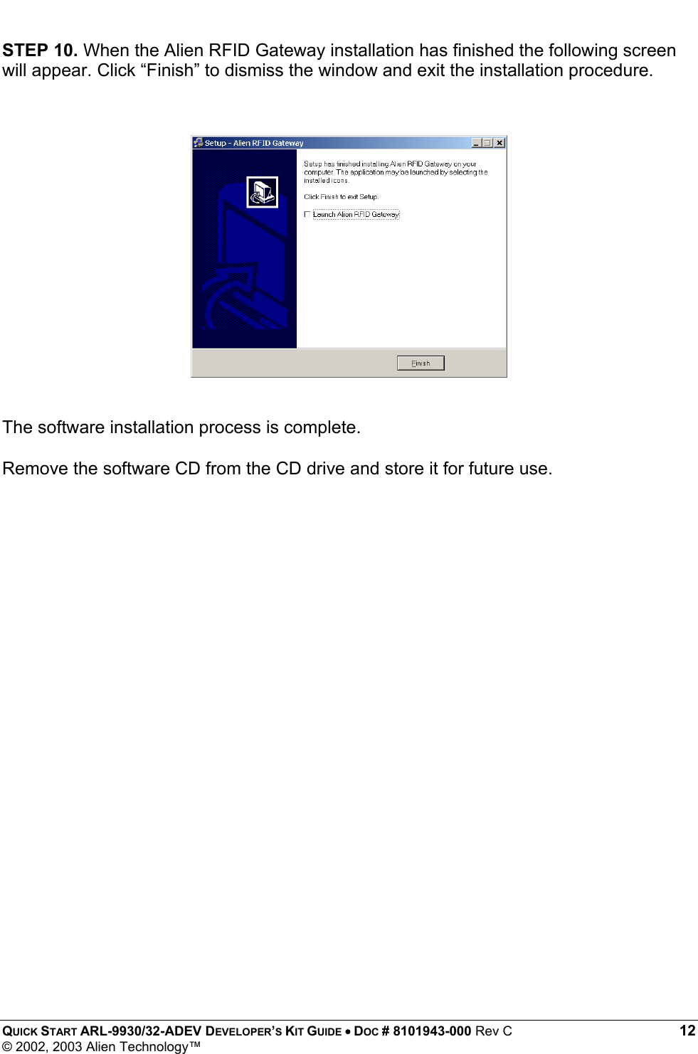  QUICK START ARL-9930/32-ADEV DEVELOPER’S KIT GUIDE • DOC # 8101943-000 Rev C 12 © 2002, 2003 Alien Technology™ STEP 10. When the Alien RFID Gateway installation has finished the following screen will appear. Click “Finish” to dismiss the window and exit the installation procedure.               The software installation process is complete.   Remove the software CD from the CD drive and store it for future use.                        