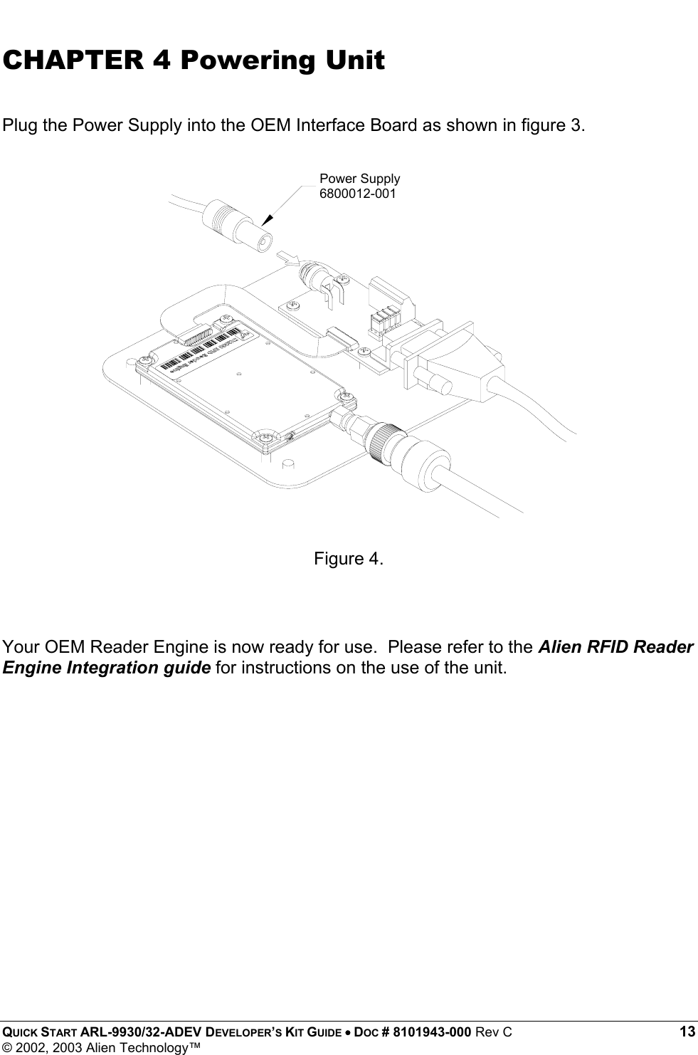  QUICK START ARL-9930/32-ADEV DEVELOPER’S KIT GUIDE • DOC # 8101943-000 Rev C 13 © 2002, 2003 Alien Technology™ CHAPTER 4 Powering Unit  Plug the Power Supply into the OEM Interface Board as shown in figure 3.                   Figure 4.   Your OEM Reader Engine is now ready for use.  Please refer to the Alien RFID Reader Engine Integration guide for instructions on the use of the unit.          Power Supply6800012-001