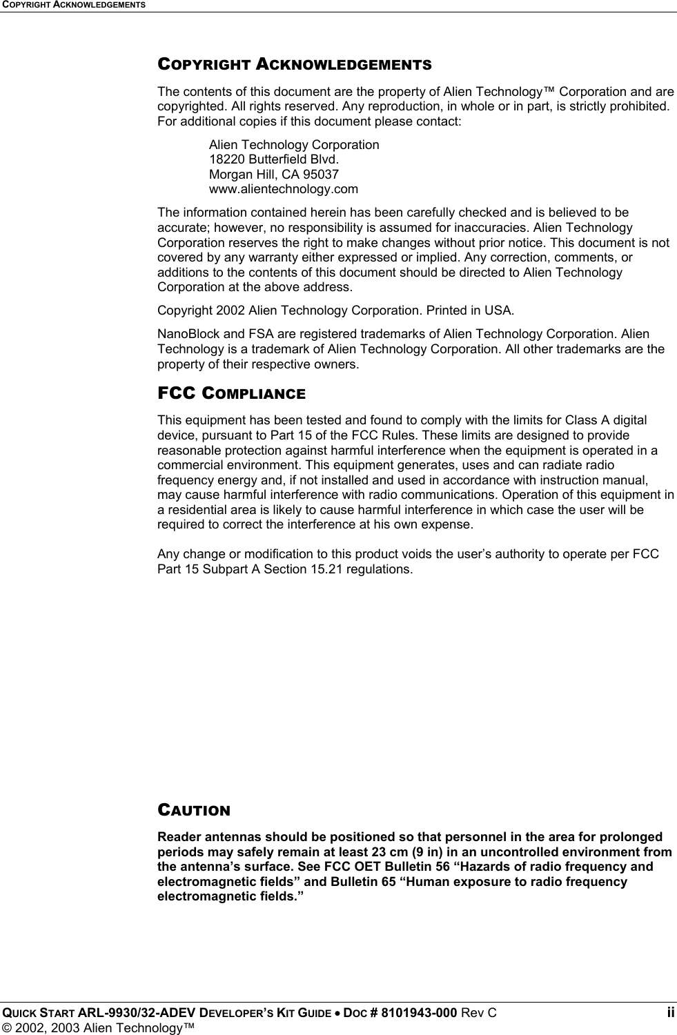 COPYRIGHT ACKNOWLEDGEMENTS QUICK START ARL-9930/32-ADEV DEVELOPER’S KIT GUIDE • DOC # 8101943-000 Rev C ii © 2002, 2003 Alien Technology™ COPYRIGHT ACKNOWLEDGEMENTS The contents of this document are the property of Alien Technology™ Corporation and are copyrighted. All rights reserved. Any reproduction, in whole or in part, is strictly prohibited. For additional copies if this document please contact: Alien Technology Corporation 18220 Butterfield Blvd. Morgan Hill, CA 95037 www.alientechnology.com The information contained herein has been carefully checked and is believed to be accurate; however, no responsibility is assumed for inaccuracies. Alien Technology Corporation reserves the right to make changes without prior notice. This document is not covered by any warranty either expressed or implied. Any correction, comments, or additions to the contents of this document should be directed to Alien Technology Corporation at the above address. Copyright 2002 Alien Technology Corporation. Printed in USA. NanoBlock and FSA are registered trademarks of Alien Technology Corporation. Alien Technology is a trademark of Alien Technology Corporation. All other trademarks are the property of their respective owners. FCC COMPLIANCE This equipment has been tested and found to comply with the limits for Class A digital device, pursuant to Part 15 of the FCC Rules. These limits are designed to provide reasonable protection against harmful interference when the equipment is operated in a commercial environment. This equipment generates, uses and can radiate radio frequency energy and, if not installed and used in accordance with instruction manual, may cause harmful interference with radio communications. Operation of this equipment in a residential area is likely to cause harmful interference in which case the user will be required to correct the interference at his own expense.  Any change or modification to this product voids the user’s authority to operate per FCC Part 15 Subpart A Section 15.21 regulations.          CAUTION Reader antennas should be positioned so that personnel in the area for prolonged periods may safely remain at least 23 cm (9 in) in an uncontrolled environment from the antenna’s surface. See FCC OET Bulletin 56 “Hazards of radio frequency and electromagnetic fields” and Bulletin 65 “Human exposure to radio frequency electromagnetic fields.”  