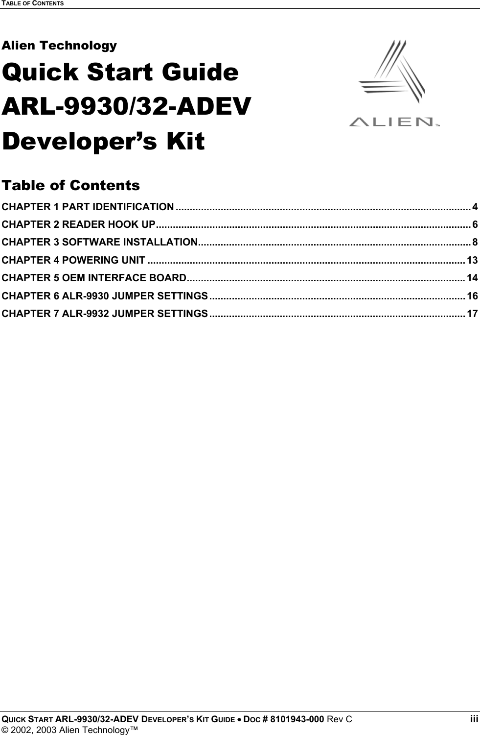 TABLE OF CONTENTS QUICK START ARL-9930/32-ADEV DEVELOPER’S KIT GUIDE • DOC # 8101943-000 Rev C iii © 2002, 2003 Alien Technology™ Alien Technology Quick Start Guide ARL-9930/32-ADEV Developer’s Kit  Table of Contents CHAPTER 1 PART IDENTIFICATION ......................................................................................................... 4 CHAPTER 2 READER HOOK UP................................................................................................................ 6 CHAPTER 3 SOFTWARE INSTALLATION.................................................................................................8 CHAPTER 4 POWERING UNIT ................................................................................................................. 13 CHAPTER 5 OEM INTERFACE BOARD...................................................................................................14 CHAPTER 6 ALR-9930 JUMPER SETTINGS........................................................................................... 16 CHAPTER 7 ALR-9932 JUMPER SETTINGS........................................................................................... 17 