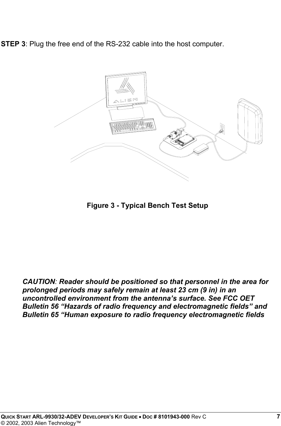  QUICK START ARL-9930/32-ADEV DEVELOPER’S KIT GUIDE • DOC # 8101943-000 Rev C 7 © 2002, 2003 Alien Technology™   STEP 3: Plug the free end of the RS-232 cable into the host computer.              CAUTION: Reader should be positioned so that personnel in the area for prolonged periods may safely remain at least 23 cm (9 in) in an uncontrolled environment from the antenna’s surface. See FCC OET Bulletin 56 “Hazards of radio frequency and electromagnetic fields” and Bulletin 65 “Human exposure to radio frequency electromagnetic fields Figure 3 - Typical Bench Test Setup