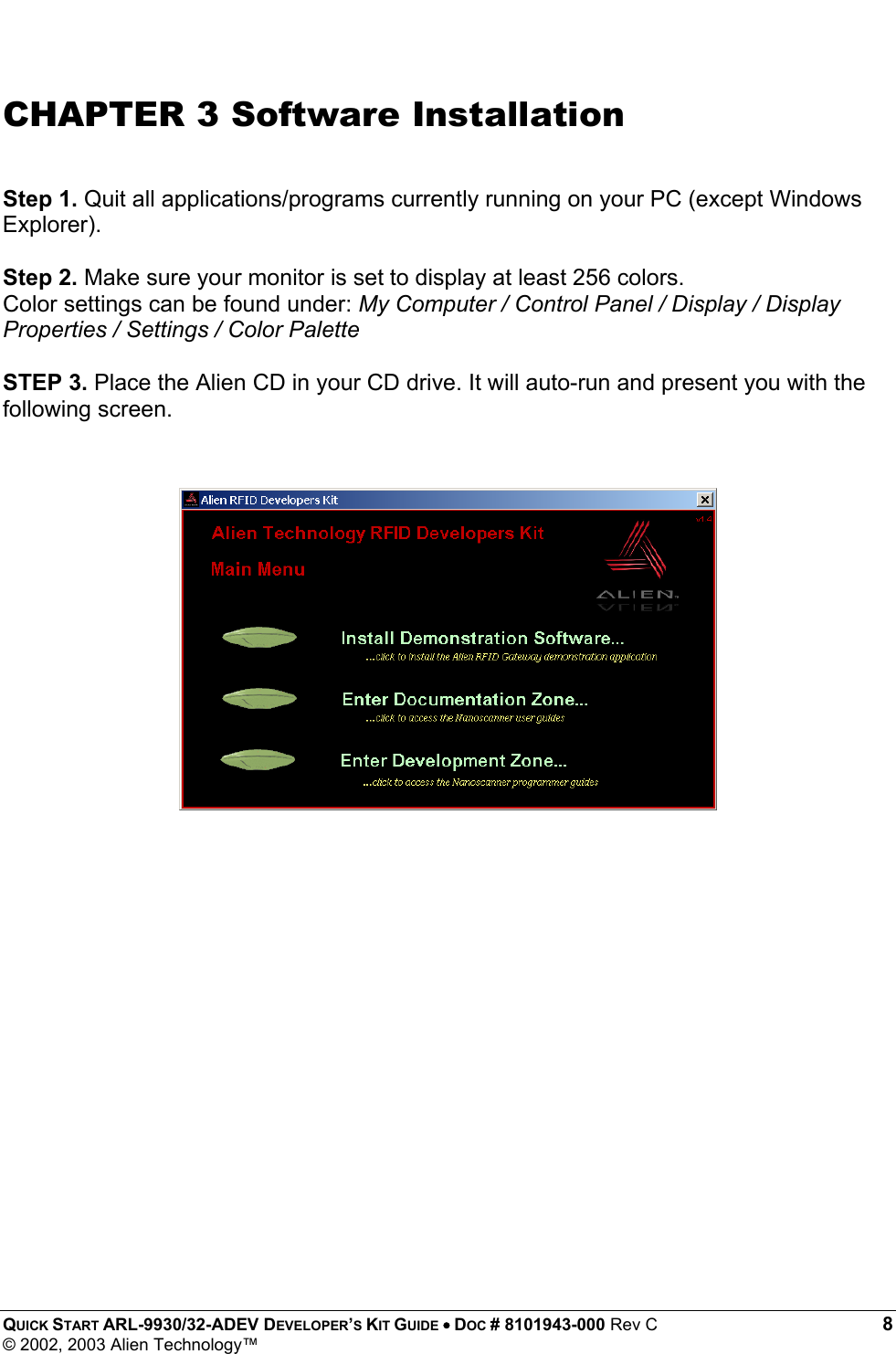  QUICK START ARL-9930/32-ADEV DEVELOPER’S KIT GUIDE • DOC # 8101943-000 Rev C 8 © 2002, 2003 Alien Technology™  CHAPTER 3 Software Installation   Step 1. Quit all applications/programs currently running on your PC (except Windows Explorer).  Step 2. Make sure your monitor is set to display at least 256 colors.  Color settings can be found under: My Computer / Control Panel / Display / Display Properties / Settings / Color Palette  STEP 3. Place the Alien CD in your CD drive. It will auto-run and present you with the following screen.   