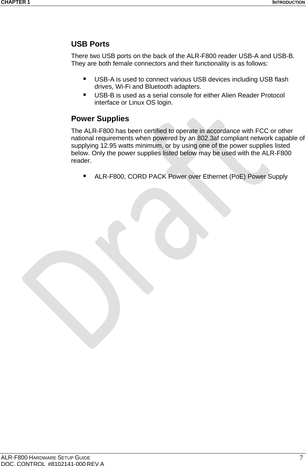 CHAPTER 1  INTRODUCTION ALR-F800 HARDWARE SETUP GUIDE  DOC. CONTROL  #8102141-000 REV A   7 USB Ports There two USB ports on the back of the ALR-F800 reader USB-A and USB-B. They are both female connectors and their functionality is as follows:   USB-A is used to connect various USB devices including USB flash drives, Wi-Fi and Bluetooth adapters.  USB-B is used as a serial console for either Alien Reader Protocol interface or Linux OS login. Power Supplies The ALR-F800 has been certified to operate in accordance with FCC or other national requirements when powered by an 802.3af compliant network capable of supplying 12.95 watts minimum, or by using one of the power supplies listed below. Only the power supplies listed below may be used with the ALR-F800 reader.   ALR-F800, CORD PACK Power over Ethernet (PoE) Power Supply  