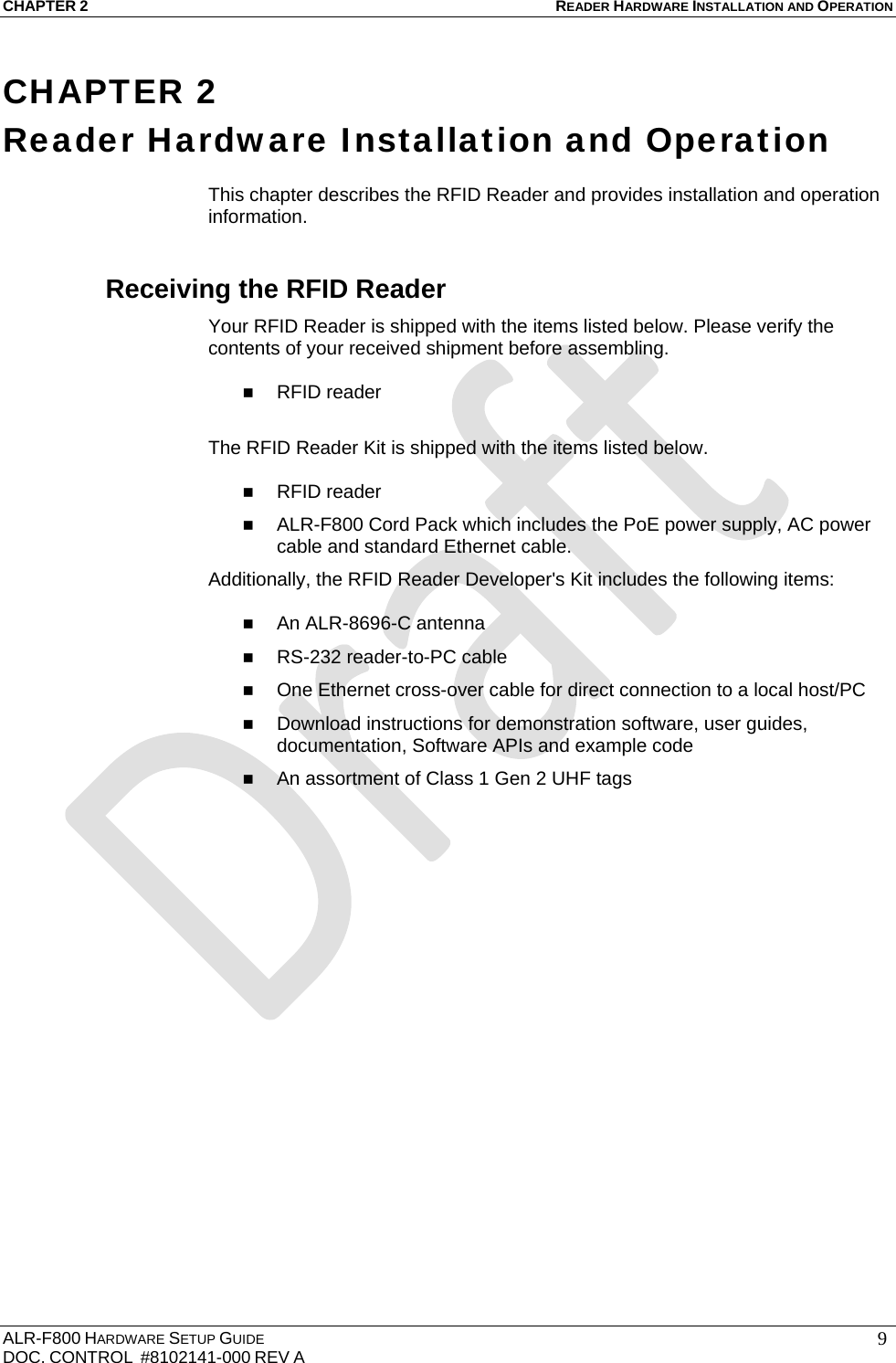 CHAPTER 2 READER HARDWARE INSTALLATION AND OPERATION ALR-F800 HARDWARE SETUP GUIDE  DOC. CONTROL  #8102141-000 REV A   9CHAPTER 2 Reader Hardware Installation and Operation  This chapter describes the RFID Reader and provides installation and operation information. Receiving the RFID Reader Your RFID Reader is shipped with the items listed below. Please verify the contents of your received shipment before assembling.   RFID reader  The RFID Reader Kit is shipped with the items listed below.    RFID reader  ALR-F800 Cord Pack which includes the PoE power supply, AC power cable and standard Ethernet cable. Additionally, the RFID Reader Developer&apos;s Kit includes the following items:   An ALR-8696-C antenna   RS-232 reader-to-PC cable  One Ethernet cross-over cable for direct connection to a local host/PC  Download instructions for demonstration software, user guides, documentation, Software APIs and example code  An assortment of Class 1 Gen 2 UHF tags 