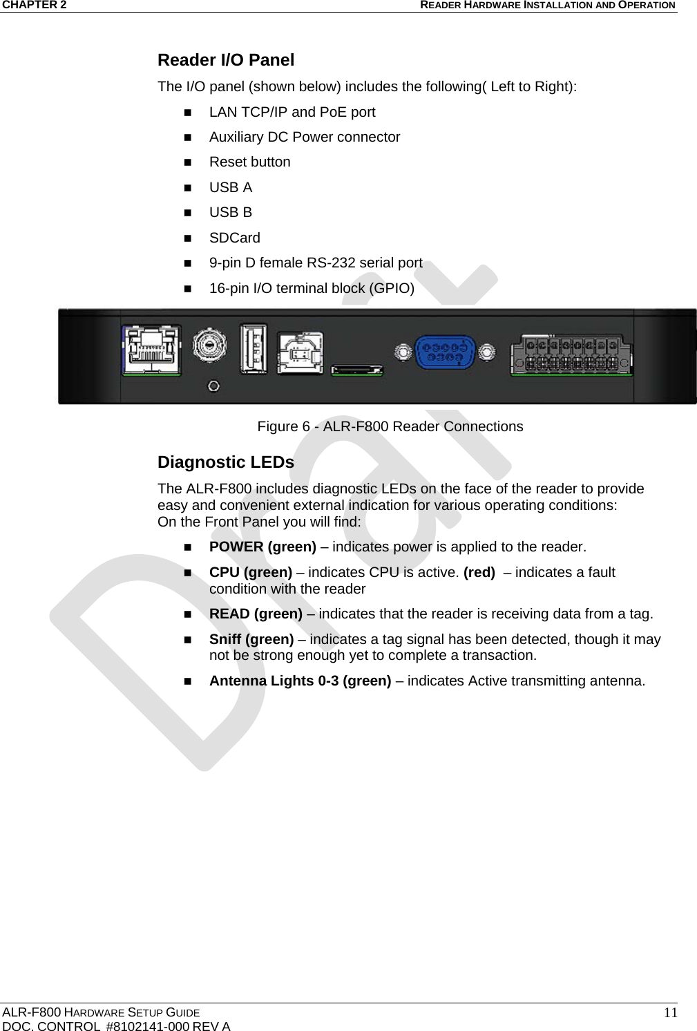 CHAPTER 2 READER HARDWARE INSTALLATION AND OPERATION ALR-F800 HARDWARE SETUP GUIDE  DOC. CONTROL  #8102141-000 REV A   11Reader I/O Panel The I/O panel (shown below) includes the following( Left to Right):  LAN TCP/IP and PoE port  Auxiliary DC Power connector   Reset button  USB A  USB B  SDCard  9-pin D female RS-232 serial port  16-pin I/O terminal block (GPIO)  Figure 6 - ALR-F800 Reader Connections Diagnostic LEDs  The ALR-F800 includes diagnostic LEDs on the face of the reader to provide easy and convenient external indication for various operating conditions: On the Front Panel you will find:  POWER (green) – indicates power is applied to the reader.  CPU (green) – indicates CPU is active. (red)  – indicates a fault condition with the reader  READ (green) – indicates that the reader is receiving data from a tag.  Sniff (green) – indicates a tag signal has been detected, though it may not be strong enough yet to complete a transaction.  Antenna Lights 0-3 (green) – indicates Active transmitting antenna.  