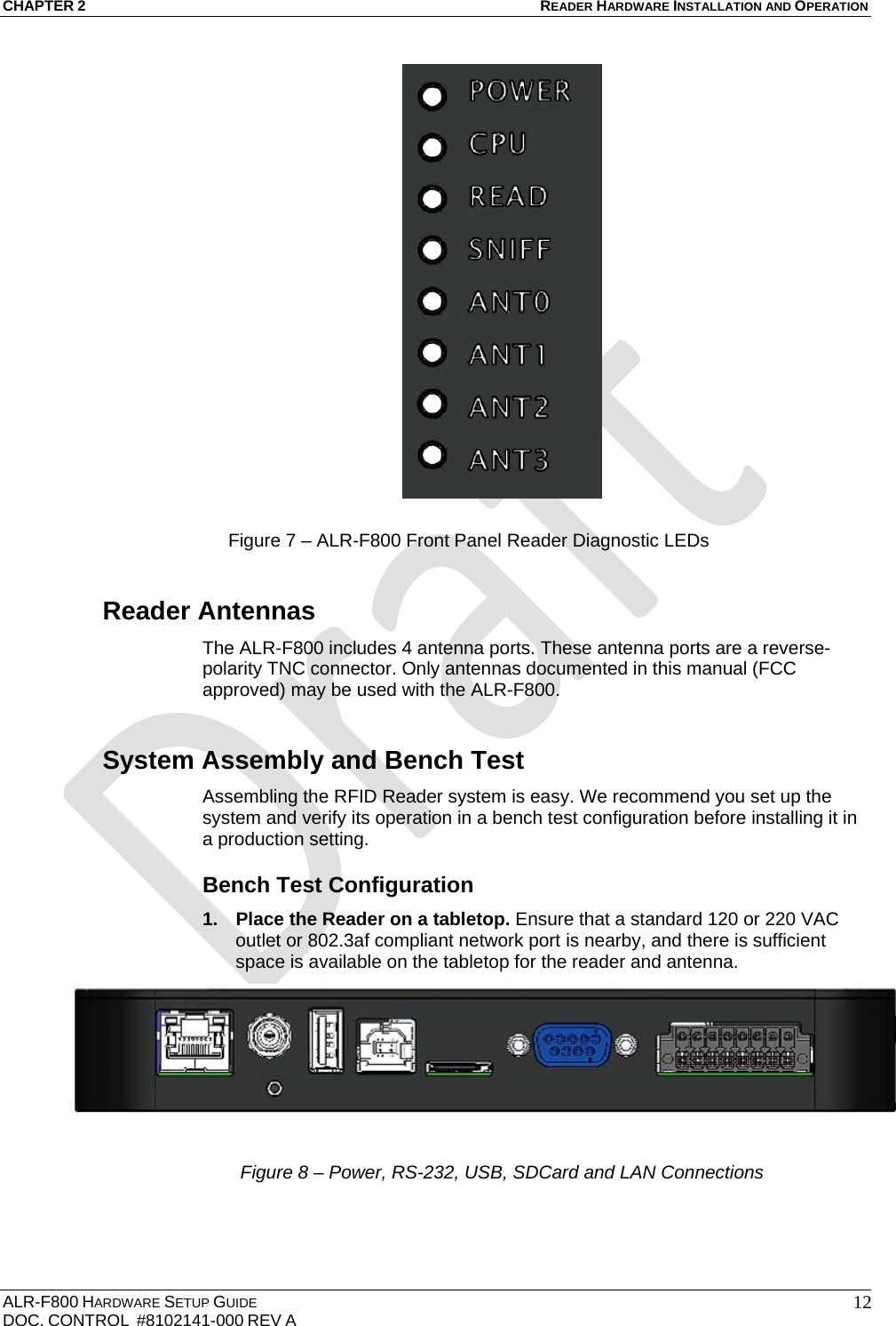 CHAPTER 2 READER HARDWARE INSTALLATION AND OPERATION ALR-F800 HARDWARE SETUP GUIDE  DOC. CONTROL  #8102141-000 REV A   12  Figure 7 – ALR-F800 Front Panel Reader Diagnostic LEDs Reader Antennas The ALR-F800 includes 4 antenna ports. These antenna ports are a reverse-polarity TNC connector. Only antennas documented in this manual (FCC approved) may be used with the ALR-F800. System Assembly and Bench Test Assembling the RFID Reader system is easy. We recommend you set up the system and verify its operation in a bench test configuration before installing it in a production setting. Bench Test Configuration 1.  Place the Reader on a tabletop. Ensure that a standard 120 or 220 VAC outlet or 802.3af compliant network port is nearby, and there is sufficient space is available on the tabletop for the reader and antenna.   Figure 8 – Power, RS-232, USB, SDCard and LAN Connections 