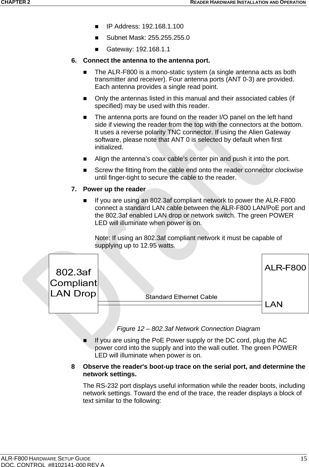 CHAPTER 2 READER HARDWARE INSTALLATION AND OPERATION ALR-F800 HARDWARE SETUP GUIDE  DOC. CONTROL  #8102141-000 REV A   15 IP Address: 192.168.1.100  Subnet Mask: 255.255.255.0  Gateway: 192.168.1.1 6.  Connect the antenna to the antenna port.  The ALR-F800 is a mono-static system (a single antenna acts as both transmitter and receiver). Four antenna ports (ANT 0-3) are provided. Each antenna provides a single read point.  Only the antennas listed in this manual and their associated cables (if specified) may be used with this reader.  The antenna ports are found on the reader I/O panel on the left hand side if viewing the reader from the top with the connectors at the bottom. It uses a reverse polarity TNC connector. If using the Alien Gateway software, please note that ANT 0 is selected by default when first initialized.  Align the antenna’s coax cable’s center pin and push it into the port.  Screw the fitting from the cable end onto the reader connector clockwise until finger-tight to secure the cable to the reader. 7.  Power up the reader  If you are using an 802.3af compliant network to power the ALR-F800 connect a standard LAN cable between the ALR-F800 LAN/PoE port and the 802.3af enabled LAN drop or network switch. The green POWER LED will illuminate when power is on.  Note: If using an 802.3af compliant network it must be capable of supplying up to 12.95 watts.  Figure 12 – 802.3af Network Connection Diagram  If you are using the PoE Power supply or the DC cord, plug the AC power cord into the supply and into the wall outlet. The green POWER LED will illuminate when power is on. 8  Observe the reader&apos;s boot-up trace on the serial port, and determine the network settings. The RS-232 port displays useful information while the reader boots, including network settings. Toward the end of the trace, the reader displays a block of text similar to the following:  