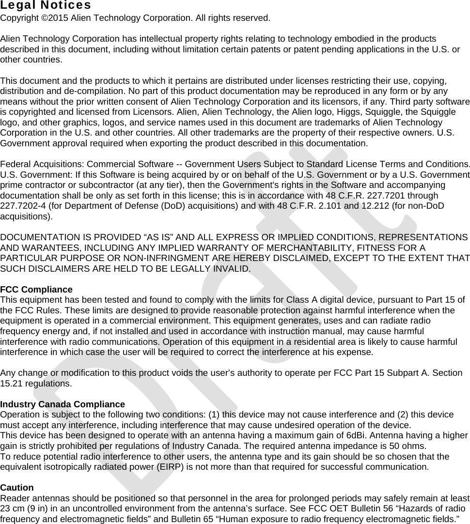   Legal Notices Copyright ©2015 Alien Technology Corporation. All rights reserved.  Alien Technology Corporation has intellectual property rights relating to technology embodied in the products described in this document, including without limitation certain patents or patent pending applications in the U.S. or other countries.  This document and the products to which it pertains are distributed under licenses restricting their use, copying, distribution and de-compilation. No part of this product documentation may be reproduced in any form or by any means without the prior written consent of Alien Technology Corporation and its licensors, if any. Third party software is copyrighted and licensed from Licensors. Alien, Alien Technology, the Alien logo, Higgs, Squiggle, the Squiggle logo, and other graphics, logos, and service names used in this document are trademarks of Alien Technology Corporation in the U.S. and other countries. All other trademarks are the property of their respective owners. U.S. Government approval required when exporting the product described in this documentation.  Federal Acquisitions: Commercial Software -- Government Users Subject to Standard License Terms and Conditions. U.S. Government: If this Software is being acquired by or on behalf of the U.S. Government or by a U.S. Government prime contractor or subcontractor (at any tier), then the Government&apos;s rights in the Software and accompanying documentation shall be only as set forth in this license; this is in accordance with 48 C.F.R. 227.7201 through 227.7202-4 (for Department of Defense (DoD) acquisitions) and with 48 C.F.R. 2.101 and 12.212 (for non-DoD acquisitions).  DOCUMENTATION IS PROVIDED “AS IS” AND ALL EXPRESS OR IMPLIED CONDITIONS, REPRESENTATIONS AND WARANTEES, INCLUDING ANY IMPLIED WARRANTY OF MERCHANTABILITY, FITNESS FOR A PARTICULAR PURPOSE OR NON-INFRINGMENT ARE HEREBY DISCLAIMED, EXCEPT TO THE EXTENT THAT SUCH DISCLAIMERS ARE HELD TO BE LEGALLY INVALID.  FCC Compliance This equipment has been tested and found to comply with the limits for Class A digital device, pursuant to Part 15 of the FCC Rules. These limits are designed to provide reasonable protection against harmful interference when the equipment is operated in a commercial environment. This equipment generates, uses and can radiate radio frequency energy and, if not installed and used in accordance with instruction manual, may cause harmful interference with radio communications. Operation of this equipment in a residential area is likely to cause harmful interference in which case the user will be required to correct the interference at his expense.  Any change or modification to this product voids the user’s authority to operate per FCC Part 15 Subpart A. Section 15.21 regulations.  Industry Canada Compliance Operation is subject to the following two conditions: (1) this device may not cause interference and (2) this device must accept any interference, including interference that may cause undesired operation of the device. This device has been designed to operate with an antenna having a maximum gain of 6dBi. Antenna having a higher gain is strictly prohibited per regulations of Industry Canada. The required antenna impedance is 50 ohms. To reduce potential radio interference to other users, the antenna type and its gain should be so chosen that the equivalent isotropically radiated power (EIRP) is not more than that required for successful communication.  Caution Reader antennas should be positioned so that personnel in the area for prolonged periods may safely remain at least 23 cm (9 in) in an uncontrolled environment from the antenna’s surface. See FCC OET Bulletin 56 “Hazards of radio frequency and electromagnetic fields” and Bulletin 65 “Human exposure to radio frequency electromagnetic fields.”  