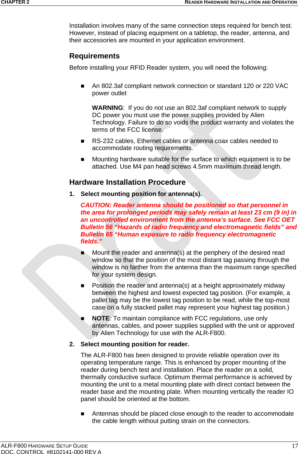 CHAPTER 2 READER HARDWARE INSTALLATION AND OPERATION ALR-F800 HARDWARE SETUP GUIDE  DOC. CONTROL  #8102141-000 REV A   17Installation involves many of the same connection steps required for bench test. However, instead of placing equipment on a tabletop, the reader, antenna, and their accessories are mounted in your application environment.  Requirements Before installing your RFID Reader system, you will need the following:   An 802.3af compliant network connection or standard 120 or 220 VAC power outlet  WARNING:  If you do not use an 802.3af compliant network to supply DC power you must use the power supplies provided by Alien Technology. Failure to do so voids the product warranty and violates the terms of the FCC license.  RS-232 cables, Ethernet cables or antenna coax cables needed to accommodate routing requirements.   Mounting hardware suitable for the surface to which equipment is to be attached. Use M4 pan head screws 4.5mm maximum thread length. Hardware Installation Procedure 1.  Select mounting position for antenna(s). CAUTION: Reader antenna should be positioned so that personnel in the area for prolonged periods may safely remain at least 23 cm (9 in) in an uncontrolled environment from the antenna’s surface. See FCC OET Bulletin 56 “Hazards of radio frequency and electromagnetic fields” and Bulletin 65 “Human exposure to radio frequency electromagnetic fields.”  Mount the reader and antenna(s) at the periphery of the desired read window so that the position of the most distant tag passing through the window is no farther from the antenna than the maximum range specified for your system design.   Position the reader and antenna(s) at a height approximately midway between the highest and lowest expected tag position. (For example, a pallet tag may be the lowest tag position to be read, while the top-most case on a fully stacked pallet may represent your highest tag position.)  NOTE: To maintain compliance with FCC regulations, use only antennas, cables, and power supplies supplied with the unit or approved by Alien Technology for use with the ALR-F800. 2.  Select mounting position for reader. The ALR-F800 has been designed to provide reliable operation over its operating temperature range. This is enhanced by proper mounting of the reader during bench test and installation. Place the reader on a solid, thermally conductive surface. Optimum thermal performance is achieved by mounting the unit to a metal mounting plate with direct contact between the reader base and the mounting plate. When mounting vertically the reader IO panel should be oriented at the bottom.    Antennas should be placed close enough to the reader to accommodate the cable length without putting strain on the connectors. 