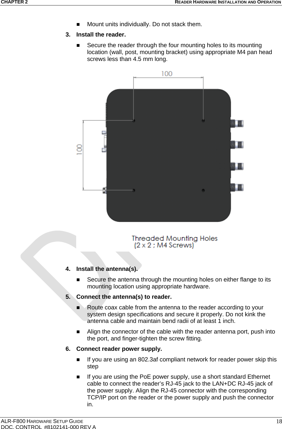 CHAPTER 2 READER HARDWARE INSTALLATION AND OPERATION ALR-F800 HARDWARE SETUP GUIDE  DOC. CONTROL  #8102141-000 REV A   18 Mount units individually. Do not stack them. 3.  Install the reader.  Secure the reader through the four mounting holes to its mounting location (wall, post, mounting bracket) using appropriate M4 pan head screws less than 4.5 mm long.   4.  Install the antenna(s).  Secure the antenna through the mounting holes on either flange to its mounting location using appropriate hardware. 5.  Connect the antenna(s) to reader.  Route coax cable from the antenna to the reader according to your system design specifications and secure it properly. Do not kink the antenna cable and maintain bend radii of at least 1 inch.  Align the connector of the cable with the reader antenna port, push into the port, and finger-tighten the screw fitting. 6.  Connect reader power supply.  If you are using an 802.3af compliant network for reader power skip this step  If you are using the PoE power supply, use a short standard Ethernet cable to connect the reader’s RJ-45 jack to the LAN+DC RJ-45 jack of the power supply. Align the RJ-45 connector with the corresponding TCP/IP port on the reader or the power supply and push the connector in. 