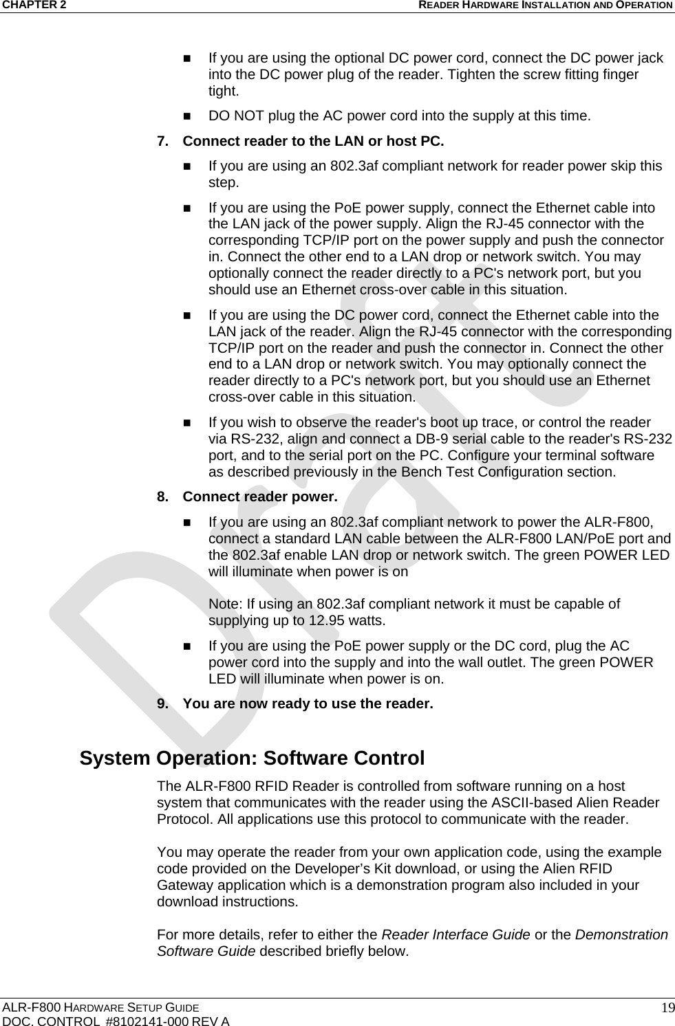 CHAPTER 2 READER HARDWARE INSTALLATION AND OPERATION ALR-F800 HARDWARE SETUP GUIDE  DOC. CONTROL  #8102141-000 REV A   19 If you are using the optional DC power cord, connect the DC power jack into the DC power plug of the reader. Tighten the screw fitting finger tight.  DO NOT plug the AC power cord into the supply at this time. 7.  Connect reader to the LAN or host PC.  If you are using an 802.3af compliant network for reader power skip this step.  If you are using the PoE power supply, connect the Ethernet cable into the LAN jack of the power supply. Align the RJ-45 connector with the corresponding TCP/IP port on the power supply and push the connector in. Connect the other end to a LAN drop or network switch. You may optionally connect the reader directly to a PC&apos;s network port, but you should use an Ethernet cross-over cable in this situation.  If you are using the DC power cord, connect the Ethernet cable into the LAN jack of the reader. Align the RJ-45 connector with the corresponding TCP/IP port on the reader and push the connector in. Connect the other end to a LAN drop or network switch. You may optionally connect the reader directly to a PC&apos;s network port, but you should use an Ethernet cross-over cable in this situation.  If you wish to observe the reader&apos;s boot up trace, or control the reader via RS-232, align and connect a DB-9 serial cable to the reader&apos;s RS-232 port, and to the serial port on the PC. Configure your terminal software as described previously in the Bench Test Configuration section. 8.  Connect reader power.   If you are using an 802.3af compliant network to power the ALR-F800, connect a standard LAN cable between the ALR-F800 LAN/PoE port and the 802.3af enable LAN drop or network switch. The green POWER LED will illuminate when power is on  Note: If using an 802.3af compliant network it must be capable of supplying up to 12.95 watts.  If you are using the PoE power supply or the DC cord, plug the AC power cord into the supply and into the wall outlet. The green POWER LED will illuminate when power is on. 9.  You are now ready to use the reader. System Operation: Software Control The ALR-F800 RFID Reader is controlled from software running on a host system that communicates with the reader using the ASCII-based Alien Reader Protocol. All applications use this protocol to communicate with the reader.   You may operate the reader from your own application code, using the example code provided on the Developer’s Kit download, or using the Alien RFID Gateway application which is a demonstration program also included in your download instructions.   For more details, refer to either the Reader Interface Guide or the Demonstration Software Guide described briefly below. 