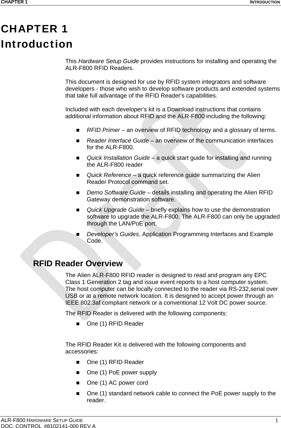 CHAPTER 1  INTRODUCTION ALR-F800 HARDWARE SETUP GUIDE  DOC. CONTROL  #8102141-000 REV A   1CHAPTER 1 Introduction  This Hardware Setup Guide provides instructions for installing and operating the ALR-F800 RFID Readers.   This document is designed for use by RFID system integrators and software developers - those who wish to develop software products and extended systems that take full advantage of the RFID Reader&apos;s capabilities.  Included with each developer’s kit is a Download instructions that contains additional information about RFID and the ALR-F800 including the following:   RFID Primer – an overview of RFID technology and a glossary of terms.  Reader Interface Guide – an overview of the communication interfaces for the ALR-F800.  Quick Installation Guide – a quick start guide for installing and running the ALR-F800 reader  Quick Reference – a quick reference guide summarizing the Alien Reader Protocol command set.   Demo Software Guide – details installing and operating the Alien RFID Gateway demonstration software.  Quick Upgrade Guide – briefly explains how to use the demonstration software to upgrade the ALR-F800. The ALR-F800 can only be upgraded through the LAN/PoE port.  Developer’s Guides, Application Programming Interfaces and Example Code. RFID Reader Overview The Alien ALR-F800 RFID reader is designed to read and program any EPC Class 1 Generation 2 tag and issue event reports to a host computer system. The host computer can be locally connected to the reader via RS-232,serial over USB or at a remote network location. It is designed to accept power through an IEEE 802.3af compliant network or a conventional 12 Volt DC power source. The RFID Reader is delivered with the following components:  One (1) RFID Reader  The RFID Reader Kit is delivered with the following components and accessories:  One (1) RFID Reader  One (1) PoE power supply  One (1) AC power cord   One (1) standard network cable to connect the PoE power supply to the reader. 