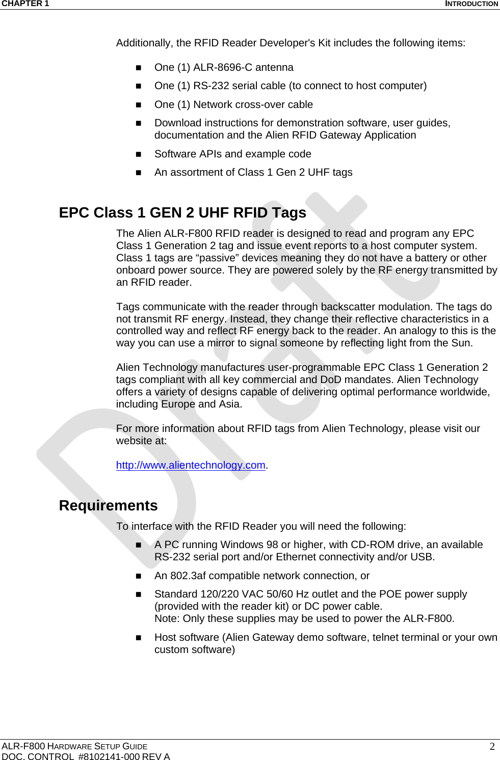 CHAPTER 1  INTRODUCTION ALR-F800 HARDWARE SETUP GUIDE  DOC. CONTROL  #8102141-000 REV A   2Additionally, the RFID Reader Developer&apos;s Kit includes the following items:   One (1) ALR-8696-C antenna  One (1) RS-232 serial cable (to connect to host computer)  One (1) Network cross-over cable   Download instructions for demonstration software, user guides, documentation and the Alien RFID Gateway Application  Software APIs and example code  An assortment of Class 1 Gen 2 UHF tags EPC Class 1 GEN 2 UHF RFID Tags The Alien ALR-F800 RFID reader is designed to read and program any EPC Class 1 Generation 2 tag and issue event reports to a host computer system. Class 1 tags are “passive” devices meaning they do not have a battery or other onboard power source. They are powered solely by the RF energy transmitted by an RFID reader.   Tags communicate with the reader through backscatter modulation. The tags do not transmit RF energy. Instead, they change their reflective characteristics in a controlled way and reflect RF energy back to the reader. An analogy to this is the way you can use a mirror to signal someone by reflecting light from the Sun.  Alien Technology manufactures user-programmable EPC Class 1 Generation 2 tags compliant with all key commercial and DoD mandates. Alien Technology offers a variety of designs capable of delivering optimal performance worldwide, including Europe and Asia.  For more information about RFID tags from Alien Technology, please visit our website at:  http://www.alientechnology.com. Requirements To interface with the RFID Reader you will need the following:  A PC running Windows 98 or higher, with CD-ROM drive, an available RS-232 serial port and/or Ethernet connectivity and/or USB.  An 802.3af compatible network connection, or  Standard 120/220 VAC 50/60 Hz outlet and the POE power supply (provided with the reader kit) or DC power cable. Note: Only these supplies may be used to power the ALR-F800.   Host software (Alien Gateway demo software, telnet terminal or your own custom software) 