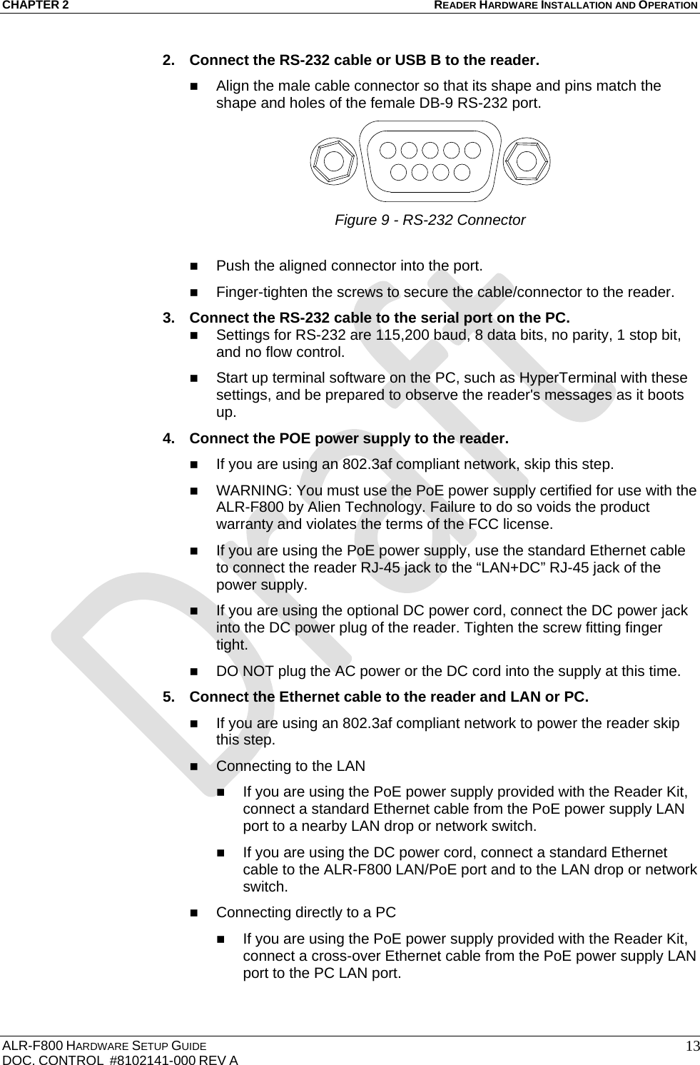 CHAPTER 2 READER HARDWARE INSTALLATION AND OPERATION ALR-F800 HARDWARE SETUP GUIDE  DOC. CONTROL  #8102141-000 REV A   132.  Connect the RS-232 cable or USB B to the reader.   Align the male cable connector so that its shape and pins match the shape and holes of the female DB-9 RS-232 port.  Figure 9 - RS-232 Connector  Push the aligned connector into the port.  Finger-tighten the screws to secure the cable/connector to the reader. 3.  Connect the RS-232 cable to the serial port on the PC.  Settings for RS-232 are 115,200 baud, 8 data bits, no parity, 1 stop bit, and no flow control.  Start up terminal software on the PC, such as HyperTerminal with these settings, and be prepared to observe the reader&apos;s messages as it boots up. 4.  Connect the POE power supply to the reader.   If you are using an 802.3af compliant network, skip this step.  WARNING: You must use the PoE power supply certified for use with the ALR-F800 by Alien Technology. Failure to do so voids the product warranty and violates the terms of the FCC license.  If you are using the PoE power supply, use the standard Ethernet cable to connect the reader RJ-45 jack to the “LAN+DC” RJ-45 jack of the power supply.  If you are using the optional DC power cord, connect the DC power jack into the DC power plug of the reader. Tighten the screw fitting finger tight.  DO NOT plug the AC power or the DC cord into the supply at this time. 5.  Connect the Ethernet cable to the reader and LAN or PC.  If you are using an 802.3af compliant network to power the reader skip this step.  Connecting to the LAN  If you are using the PoE power supply provided with the Reader Kit, connect a standard Ethernet cable from the PoE power supply LAN port to a nearby LAN drop or network switch.  If you are using the DC power cord, connect a standard Ethernet cable to the ALR-F800 LAN/PoE port and to the LAN drop or network switch.  Connecting directly to a PC  If you are using the PoE power supply provided with the Reader Kit, connect a cross-over Ethernet cable from the PoE power supply LAN port to the PC LAN port. 