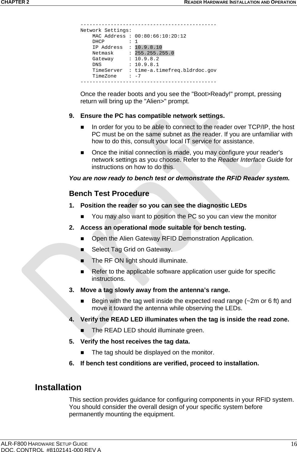 CHAPTER 2 READER HARDWARE INSTALLATION AND OPERATION ALR-F800 HARDWARE SETUP GUIDE  DOC. CONTROL  #8102141-000 REV A   16--------------------------------------------- Network Settings:     MAC Address : 00:80:66:10:2D:12     DHCP        : 1     IP Address  : 10.9.8.10     Netmask     : 255.255.255.0     Gateway     : 10.9.8.2     DNS         : 10.9.8.1     TimeServer  : time-a.timefreq.bldrdoc.gov     TimeZone    : -7 ---------------------------------------------  Once the reader boots and you see the &quot;Boot&gt;Ready!&quot; prompt, pressing return will bring up the &quot;Alien&gt;&quot; prompt.   9.  Ensure the PC has compatible network settings.  In order for you to be able to connect to the reader over TCP/IP, the host PC must be on the same subnet as the reader. If you are unfamiliar with how to do this, consult your local IT service for assistance.  Once the initial connection is made, you may configure your reader&apos;s network settings as you choose. Refer to the Reader Interface Guide for instructions on how to do this. You are now ready to bench test or demonstrate the RFID Reader system. Bench Test Procedure 1.  Position the reader so you can see the diagnostic LEDs   You may also want to position the PC so you can view the monitor  2.  Access an operational mode suitable for bench testing.  Open the Alien Gateway RFID Demonstration Application.  Select Tag Grid on Gateway.  The RF ON light should illuminate.  Refer to the applicable software application user guide for specific instructions. 3.  Move a tag slowly away from the antenna’s range.  Begin with the tag well inside the expected read range (~2m or 6 ft) and move it toward the antenna while observing the LEDs. 4.  Verify the READ LED illuminates when the tag is inside the read zone.  The READ LED should illuminate green. 5.  Verify the host receives the tag data.  The tag should be displayed on the monitor. 6.  If bench test conditions are verified, proceed to installation.  Installation This section provides guidance for configuring components in your RFID system. You should consider the overall design of your specific system before permanently mounting the equipment.   