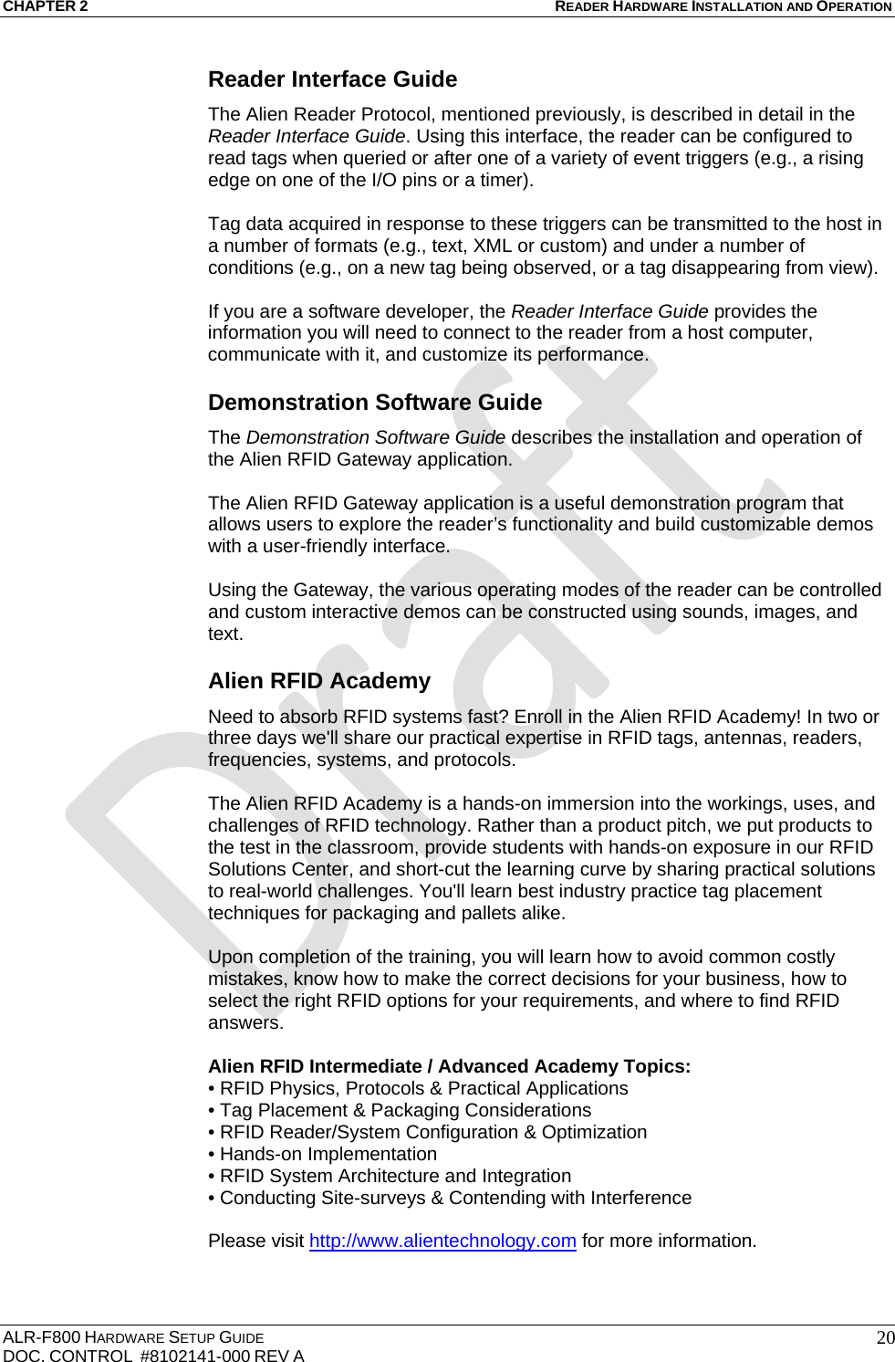 CHAPTER 2 READER HARDWARE INSTALLATION AND OPERATION ALR-F800 HARDWARE SETUP GUIDE  DOC. CONTROL  #8102141-000 REV A   20Reader Interface Guide The Alien Reader Protocol, mentioned previously, is described in detail in the Reader Interface Guide. Using this interface, the reader can be configured to read tags when queried or after one of a variety of event triggers (e.g., a rising edge on one of the I/O pins or a timer).   Tag data acquired in response to these triggers can be transmitted to the host in a number of formats (e.g., text, XML or custom) and under a number of conditions (e.g., on a new tag being observed, or a tag disappearing from view).   If you are a software developer, the Reader Interface Guide provides the information you will need to connect to the reader from a host computer, communicate with it, and customize its performance.  Demonstration Software Guide The Demonstration Software Guide describes the installation and operation of the Alien RFID Gateway application.   The Alien RFID Gateway application is a useful demonstration program that allows users to explore the reader’s functionality and build customizable demos with a user-friendly interface.   Using the Gateway, the various operating modes of the reader can be controlled and custom interactive demos can be constructed using sounds, images, and text. Alien RFID Academy Need to absorb RFID systems fast? Enroll in the Alien RFID Academy! In two or three days we&apos;ll share our practical expertise in RFID tags, antennas, readers, frequencies, systems, and protocols.   The Alien RFID Academy is a hands-on immersion into the workings, uses, and challenges of RFID technology. Rather than a product pitch, we put products to the test in the classroom, provide students with hands-on exposure in our RFID Solutions Center, and short-cut the learning curve by sharing practical solutions to real-world challenges. You&apos;ll learn best industry practice tag placement techniques for packaging and pallets alike.  Upon completion of the training, you will learn how to avoid common costly mistakes, know how to make the correct decisions for your business, how to select the right RFID options for your requirements, and where to find RFID answers.  Alien RFID Intermediate / Advanced Academy Topics: • RFID Physics, Protocols &amp; Practical Applications • Tag Placement &amp; Packaging Considerations • RFID Reader/System Configuration &amp; Optimization • Hands-on Implementation • RFID System Architecture and Integration • Conducting Site-surveys &amp; Contending with Interference  Please visit http://www.alientechnology.com for more information. 