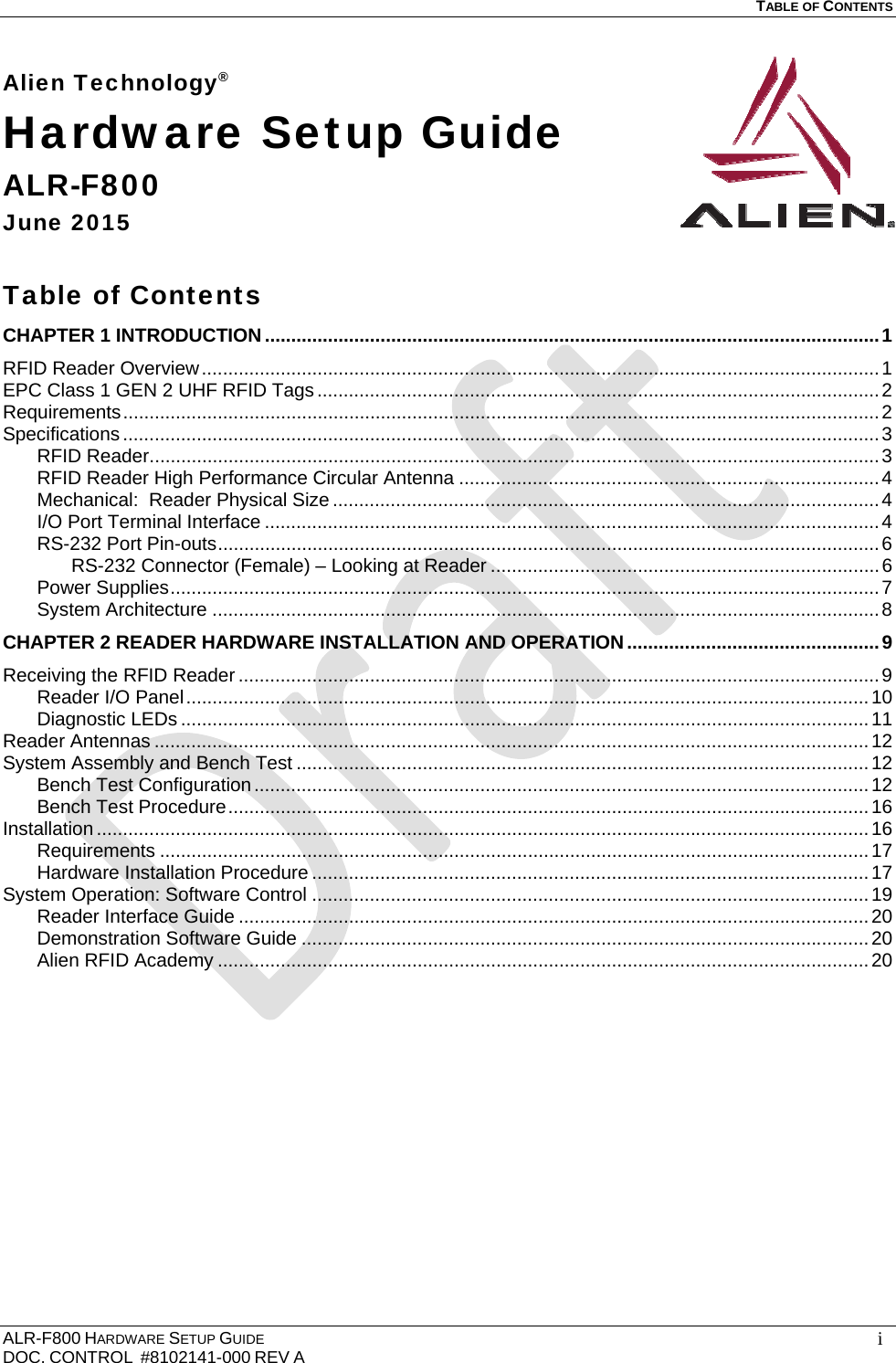   TABLE OF CONTENTS  ALR-F800 HARDWARE SETUP GUIDE  DOC. CONTROL  #8102141-000 REV A   iAlien Technology® Hardware Setup Guide ALR-F800 June 2015  Table of Contents CHAPTER 1 INTRODUCTION ..................................................................................................................... 1RFID Reader Overview ................................................................................................................................. 1EPC Class 1 GEN 2 UHF RFID Tags ........................................................................................................... 2Requirements ................................................................................................................................................ 2Specifications ................................................................................................................................................ 3RFID Reader ........................................................................................................................................... 3RFID Reader High Performance Circular Antenna ................................................................................ 4Mechanical:  Reader Physical Size ........................................................................................................ 4I/O Port Terminal Interface ..................................................................................................................... 4RS-232 Port Pin-outs .............................................................................................................................. 6RS-232 Connector (Female) – Looking at Reader .......................................................................... 6Power Supplies ....................................................................................................................................... 7System Architecture ............................................................................................................................... 8CHAPTER 2 READER HARDWARE INSTALLATION AND OPERATION ................................................ 9Receiving the RFID Reader .......................................................................................................................... 9Reader I/O Panel .................................................................................................................................. 10Diagnostic LEDs ................................................................................................................................... 11Reader Antennas ........................................................................................................................................ 12System Assembly and Bench Test ............................................................................................................. 12Bench Test Configuration ..................................................................................................................... 12Bench Test Procedure .......................................................................................................................... 16Installation ................................................................................................................................................... 16Requirements ....................................................................................................................................... 17Hardware Installation Procedure .......................................................................................................... 17System Operation: Software Control .......................................................................................................... 19Reader Interface Guide ........................................................................................................................ 20Demonstration Software Guide ............................................................................................................ 20Alien RFID Academy ............................................................................................................................ 20