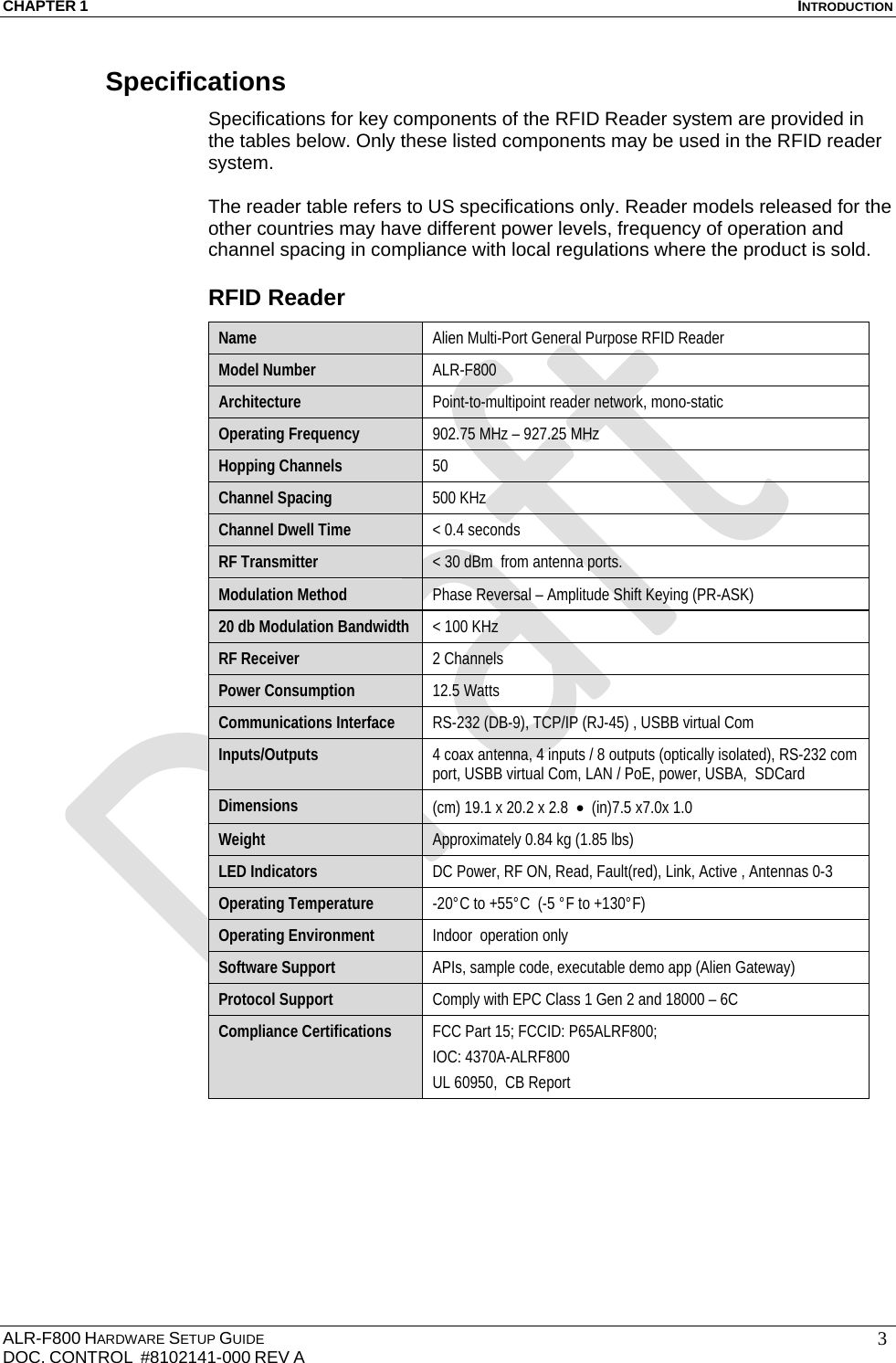CHAPTER 1  INTRODUCTION ALR-F800 HARDWARE SETUP GUIDE  DOC. CONTROL  #8102141-000 REV A   3Specifications Specifications for key components of the RFID Reader system are provided in the tables below. Only these listed components may be used in the RFID reader system.  The reader table refers to US specifications only. Reader models released for the other countries may have different power levels, frequency of operation and channel spacing in compliance with local regulations where the product is sold. RFID Reader Name  Alien Multi-Port General Purpose RFID Reader Model Number  ALR-F800 Architecture  Point-to-multipoint reader network, mono-static Operating Frequency  902.75 MHz – 927.25 MHz Hopping Channels  50 Channel Spacing  500 KHz Channel Dwell Time  &lt; 0.4 seconds RF Transmitter  &lt; 30 dBm  from antenna ports. Modulation Method  Phase Reversal – Amplitude Shift Keying (PR-ASK) 20 db Modulation Bandwidth  &lt; 100 KHz RF Receiver  2 Channels Power Consumption  12.5 Watts  Communications Interface  RS-232 (DB-9), TCP/IP (RJ-45) , USBB virtual Com Inputs/Outputs  4 coax antenna, 4 inputs / 8 outputs (optically isolated), RS-232 com port, USBB virtual Com, LAN / PoE, power, USBA,  SDCard Dimensions  (cm) 19.1 x 20.2 x 2.8    (in)7.5 x7.0x 1.0 Weight  Approximately 0.84 kg (1.85 lbs) LED Indicators  DC Power, RF ON, Read, Fault(red), Link, Active , Antennas 0-3 Operating Temperature  -20°C to +55°C  (-5 °F to +130°F) Operating Environment  Indoor  operation only Software Support  APIs, sample code, executable demo app (Alien Gateway) Protocol Support  Comply with EPC Class 1 Gen 2 and 18000 – 6C Compliance Certifications  FCC Part 15; FCCID: P65ALRF800;   IOC: 4370A-ALRF800 UL 60950,  CB Report  