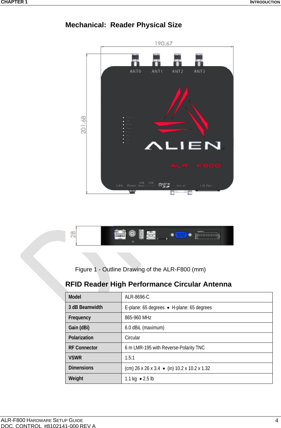 CHAPTER 1  INTRODUCTION ALR-F800 HARDWARE SETUP GUIDE  DOC. CONTROL  #8102141-000 REV A   4Mechanical:  Reader Physical Size     Figure 1 - Outline Drawing of the ALR-F800 (mm) RFID Reader High Performance Circular Antenna Model  ALR-8696-C  3 dB Beamwidth  E-plane: 65 degrees    H-plane: 65 degrees Frequency  865-960 MHz Gain (dBi)  6.0 dBiL (maximum) Polarization  Circular RF Connector  6 m LMR-195 with Reverse-Polarity TNC  VSWR  1.5:1 Dimensions  (cm) 26 x 26 x 3.4    (in) 10.2 x 10.2 x 1.32  Weight  1.1 kg   2.5 lb 