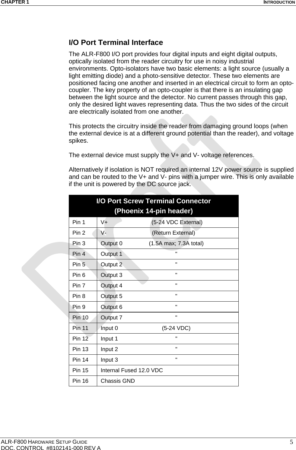 CHAPTER 1  INTRODUCTION ALR-F800 HARDWARE SETUP GUIDE  DOC. CONTROL  #8102141-000 REV A   5 I/O Port Terminal Interface The ALR-F800 I/O port provides four digital inputs and eight digital outputs, optically isolated from the reader circuitry for use in noisy industrial environments. Opto-isolators have two basic elements: a light source (usually a light emitting diode) and a photo-sensitive detector. These two elements are positioned facing one another and inserted in an electrical circuit to form an opto-coupler. The key property of an opto-coupler is that there is an insulating gap between the light source and the detector. No current passes through this gap, only the desired light waves representing data. Thus the two sides of the circuit are electrically isolated from one another.  This protects the circuitry inside the reader from damaging ground loops (when the external device is at a different ground potential than the reader), and voltage spikes.  The external device must supply the V+ and V- voltage references.   Alternatively if isolation is NOT required an internal 12V power source is supplied and can be routed to the V+ and V- pins with a jumper wire. This is only available if the unit is powered by the DC source jack.  I/O Port Screw Terminal Connector (Phoenix 14-pin header) Pin 1  V+   (5-24 VDC External) Pin 2  V-                             (Return External) Pin 3  Output 0  (1.5A max; 7.3A total) Pin 4  Output 1  &quot; Pin 5  Output 2  &quot; Pin 6  Output 3  &quot; Pin 7  Output 4  &quot; Pin 8  Output 5  &quot; Pin 9  Output 6  &quot; Pin 10  Output 7  &quot; Pin 11  Input 0  (5-24 VDC) Pin 12  Input 1  &quot; Pin 13  Input 2  &quot; Pin 14  Input 3  &quot; Pin 15  Internal Fused 12.0 VDC Pin 16  Chassis GND  