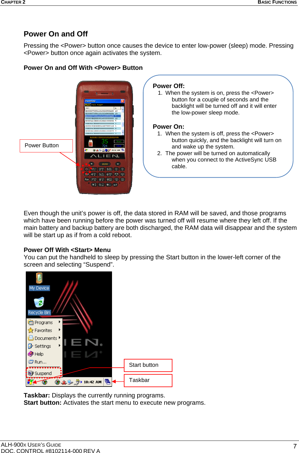 CHAPTER 2   BASIC FUNCTIONS  ALH-900X USER’S GUIDE DOC. CONTROL #8102114-000 REV A  7Power On and Off   Pressing the &lt;Power&gt; button once causes the device to enter low-power (sleep) mode. Pressing &lt;Power&gt; button once again activates the system.   Power On and Off With &lt;Power&gt; Button                    Even though the unit’s power is off, the data stored in RAM will be saved, and those programs which have been running before the power was turned off will resume where they left off. If the main battery and backup battery are both discharged, the RAM data will disappear and the system will be start up as if from a cold reboot.   Power Off With &lt;Start&gt; Menu You can put the handheld to sleep by pressing the Start button in the lower-left corner of the screen and selecting “Suspend”.                  Taskbar: Displays the currently running programs. Start button: Activates the start menu to execute new programs.  Power Off: 1.  When the system is on, press the &lt;Power&gt; button for a couple of seconds and the backlight will be turned off and it will enter the low-power sleep mode.  Power On: 1.  When the system is off, press the &lt;Power&gt; button quickly, and the backlight will turn on and wake up the system. 2.  The power will be turned on automatically when you connect to the ActiveSync USB cable. Start button Taskbar Power Button 