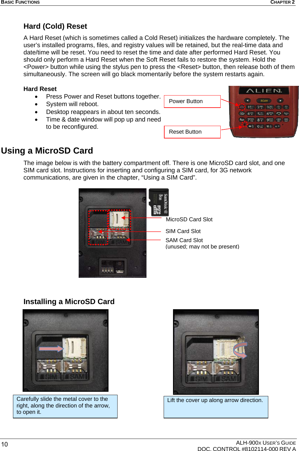 BASIC FUNCTIONS  CHAPTER 2  ALH-900X USER’S GUIDE   DOC. CONTROL #8102114-000 REV A 10 Hard (Cold) Reset   A Hard Reset (which is sometimes called a Cold Reset) initializes the hardware completely. The user’s installed programs, files, and registry values will be retained, but the real-time data and date/time will be reset. You need to reset the time and date after performed Hard Reset. You should only perform a Hard Reset when the Soft Reset fails to restore the system. Hold the &lt;Power&gt; button while using the stylus pen to press the &lt;Reset&gt; button, then release both of them simultaneously. The screen will go black momentarily before the system restarts again.   Hard Reset •  Press Power and Reset buttons together. •  System will reboot. •  Desktop reappears in about ten seconds. •  Time &amp; date window will pop up and need to be reconfigured. Using a MicroSD Card The image below is with the battery compartment off. There is one MicroSD card slot, and one SIM card slot. Instructions for inserting and configuring a SIM card, for 3G network communications, are given in the chapter, “Using a SIM Card”.                 Installing a MicroSD Card                 Carefully slide the metal cover to the right, along the direction of the arrow, to open it. Lift the cover up along arrow direction. Reset Button Power Button MicroSD Card SlotSIM Card Slot SAM Card Slot (unused; may not be present) 