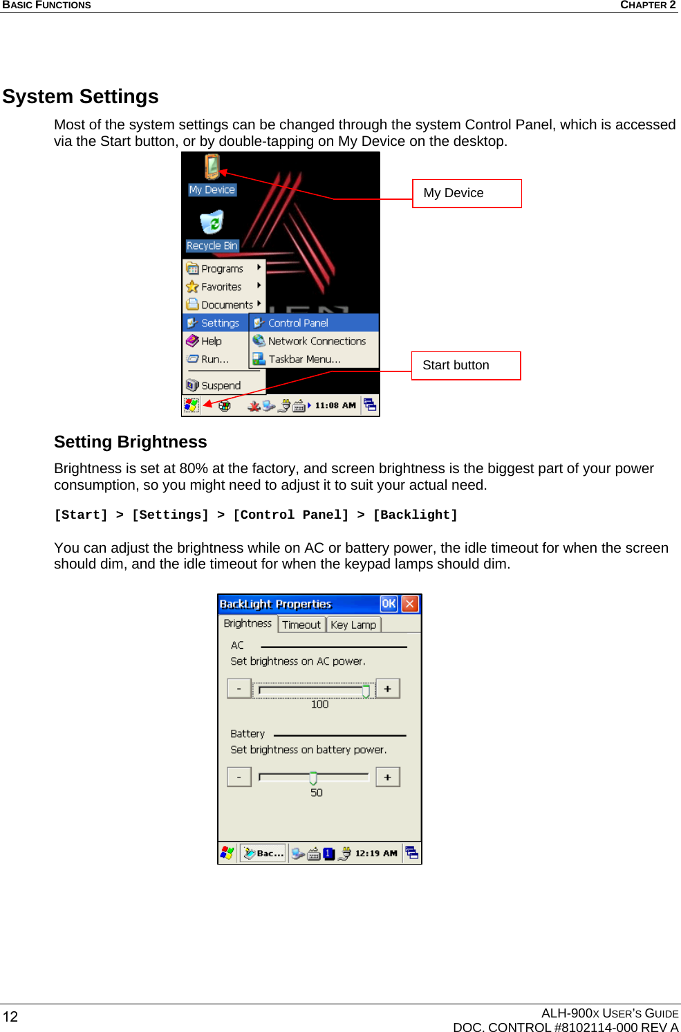 BASIC FUNCTIONS  CHAPTER 2  ALH-900X USER’S GUIDE   DOC. CONTROL #8102114-000 REV A 12 System Settings Most of the system settings can be changed through the system Control Panel, which is accessed via the Start button, or by double-tapping on My Device on the desktop.                 Setting Brightness Brightness is set at 80% at the factory, and screen brightness is the biggest part of your power consumption, so you might need to adjust it to suit your actual need.  [Start] &gt; [Settings] &gt; [Control Panel] &gt; [Backlight]  You can adjust the brightness while on AC or battery power, the idle timeout for when the screen should dim, and the idle timeout for when the keypad lamps should dim.   Start button My Device 