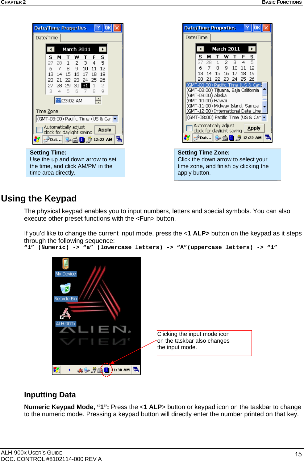 CHAPTER 2   BASIC FUNCTIONS  ALH-900X USER’S GUIDE DOC. CONTROL #8102114-000 REV A  15                     Using the Keypad   The physical keypad enables you to input numbers, letters and special symbols. You can also execute other preset functions with the &lt;Fun&gt; button.  If you’d like to change the current input mode, press the &lt;1 ALP&gt; button on the keypad as it steps through the following sequence: “1” (Numeric) -&gt; “a” (lowercase letters) -&gt; “A”(uppercase letters) -&gt; “1”                   Inputting Data Numeric Keypad Mode, “1”: Press the &lt;1 ALP&gt; button or keypad icon on the taskbar to change to the numeric mode. Pressing a keypad button will directly enter the number printed on that key.  Setting Time: Use the up and down arrow to set the time, and click AM/PM in the time area directly. Setting Time Zone: Click the down arrow to select your time zone, and finish by clicking the apply button. Clicking the input mode icon   on the taskbar also changes the input mode. 