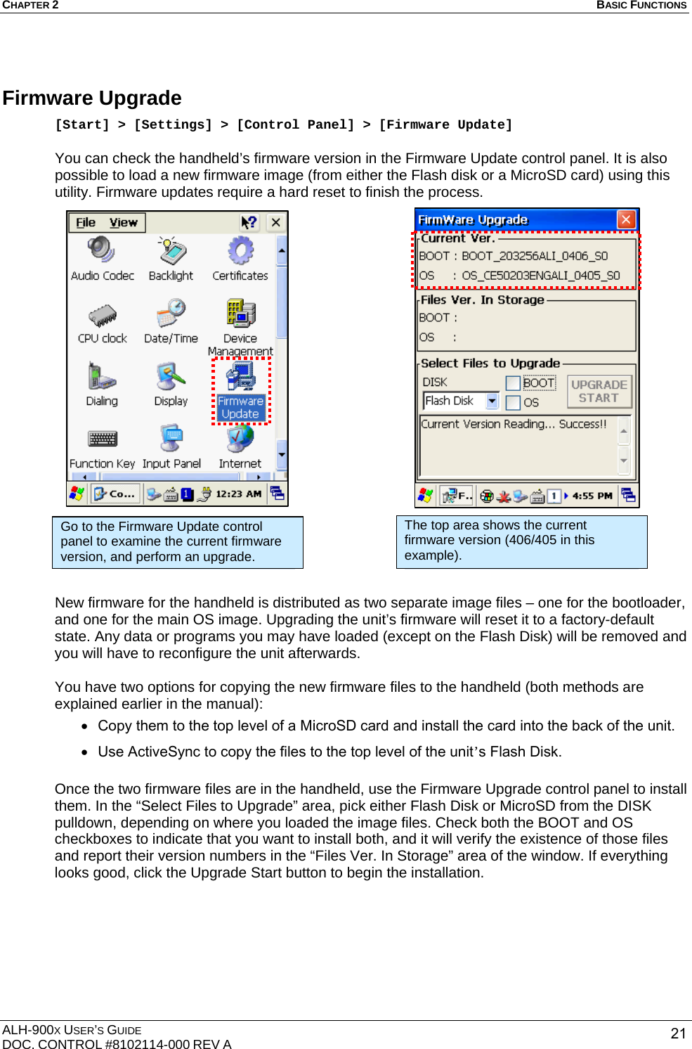 CHAPTER 2   BASIC FUNCTIONS  ALH-900X USER’S GUIDE DOC. CONTROL #8102114-000 REV A  21Firmware Upgrade [Start] &gt; [Settings] &gt; [Control Panel] &gt; [Firmware Update]  You can check the handheld’s firmware version in the Firmware Update control panel. It is also possible to load a new firmware image (from either the Flash disk or a MicroSD card) using this utility. Firmware updates require a hard reset to finish the process.                              New firmware for the handheld is distributed as two separate image files – one for the bootloader, and one for the main OS image. Upgrading the unit’s firmware will reset it to a factory-default state. Any data or programs you may have loaded (except on the Flash Disk) will be removed and you will have to reconfigure the unit afterwards.  You have two options for copying the new firmware files to the handheld (both methods are explained earlier in the manual): • Copy them to the top level of a MicroSD card and install the card into the back of the unit. • Use ActiveSync to copy the files to the top level of the unit’s Flash Disk.  Once the two firmware files are in the handheld, use the Firmware Upgrade control panel to install them. In the “Select Files to Upgrade” area, pick either Flash Disk or MicroSD from the DISK pulldown, depending on where you loaded the image files. Check both the BOOT and OS checkboxes to indicate that you want to install both, and it will verify the existence of those files and report their version numbers in the “Files Ver. In Storage” area of the window. If everything looks good, click the Upgrade Start button to begin the installation.        Go to the Firmware Update control panel to examine the current firmware version, and perform an upgrade. The top area shows the current firmware version (406/405 in this example). 