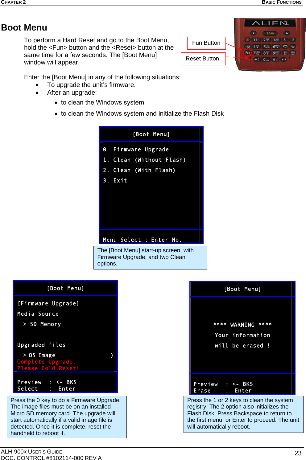 CHAPTER 2   BASIC FUNCTIONS  ALH-900X USER’S GUIDE DOC. CONTROL #8102114-000 REV A  23Boot Menu To perform a Hard Reset and go to the Boot Menu, hold the &lt;Fun&gt; button and the &lt;Reset&gt; button at the same time for a few seconds. The [Boot Menu] window will appear.  Enter the [Boot Menu] in any of the following situations: •  To upgrade the unit’s firmware. •  After an upgrade: • to clean the Windows system • to clean the Windows system and initialize the Flash Disk  [Boot Menu] 0. Firmware Upgrade 1. Clean (Without Flash) 2. Clean (With Flash) 3. Exit      Menu Select :  Enter No.      [Boot Menu]   **** WARNING **** Your information will be erased !    Preview : &lt;- BKS Erase   :  Enter     [Boot Menu] [Firmware Upgrade] Media Source   &gt; SD  Memory  Upgraded files   &gt; OS Image                   ) Complete Upgrade. Please Cold Reset!  Preview : &lt;- BKS Select   :  Enter The [Boot Menu] start-up screen, with Firmware Upgrade, and two Clean options. Press the 0 key to do a Firmware Upgrade. The image files must be on an installed Micro SD memory card. The upgrade will start automatically if a valid image file is detected. Once it is complete, reset the handheld to reboot it. Press the 1 or 2 keys to clean the system registry. The 2 option also initializes the Flash Disk. Press Backspace to return to the first menu, or Enter to proceed. The unit will automatically reboot. Fun Button Reset Button 