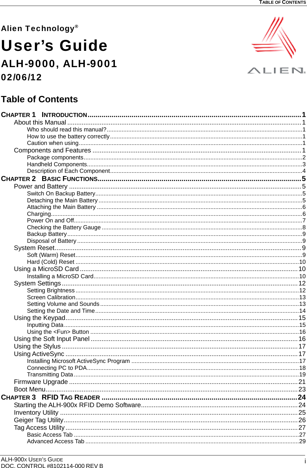   TABLE OF CONTENTS  ALH-900X USER’S GUIDE DOC. CONTROL #8102114-000 REV B  iAlien Technology® User’s Guide ALH-9000, ALH-9001 02/06/12  Table of Contents  CHAPTER 1  INTRODUCTION...........................................................................................................1 About this Manual ..................................................................................................................................1 Who should read this manual?.......................................................................................................................1 How to use the battery correctly.....................................................................................................................1 Caution when using........................................................................................................................................1 Components and Features ....................................................................................................................1 Package components.....................................................................................................................................2 Handheld Components...................................................................................................................................3 Description of Each Component.....................................................................................................................4 CHAPTER 2  BASIC FUNCTIONS......................................................................................................5 Power and Battery .................................................................................................................................5 Switch On Backup Battery..............................................................................................................................5 Detaching the Main Battery............................................................................................................................5 Attaching the Main Battery .............................................................................................................................6 Charging.........................................................................................................................................................6 Power On and Off...........................................................................................................................................7 Checking the Battery Gauge ..........................................................................................................................8 Backup Battery...............................................................................................................................................9 Disposal of Battery .........................................................................................................................................9 System Reset.........................................................................................................................................9 Soft (Warm) Reset..........................................................................................................................................9 Hard (Cold) Reset ........................................................................................................................................10 Using a MicroSD Card .........................................................................................................................10 Installing a MicroSD Card.............................................................................................................................10 System Settings...................................................................................................................................12 Setting Brightness ........................................................................................................................................12 Screen Calibration........................................................................................................................................13 Setting Volume and Sounds .........................................................................................................................13 Setting the Date and Time............................................................................................................................14 Using the Keypad.................................................................................................................................15 Inputting Data...............................................................................................................................................15 Using the &lt;Fun&gt; Button ...............................................................................................................................16 Using the Soft Input Panel ...................................................................................................................16 Using the Stylus ...................................................................................................................................17 Using ActiveSync .................................................................................................................................17 Installing Microsoft ActiveSync Program ......................................................................................................17 Connecting PC to PDA.................................................................................................................................18 Transmitting Data.........................................................................................................................................19 Firmware Upgrade ...............................................................................................................................21 Boot Menu............................................................................................................................................23 CHAPTER 3  RFID TAG READER ..................................................................................................24 Starting the ALH-900x RFID Demo Software.......................................................................................24 Inventory Utility ....................................................................................................................................25 Geiger Tag Utility..................................................................................................................................26 Tag Access Utility.................................................................................................................................27 Basic Access Tab .........................................................................................................................................27 Advanced Access Tab ..................................................................................................................................29 